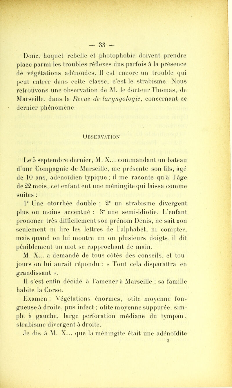 Donc, hoquet rebelle et photophobie doivent prendre place parmi les troubles réflexes dus parfois à la présence de végétations adénoïdes. 11 est encore un trouble qui peut entrer dans cette classe, c’est le strabisme. Nous retrouvons une observation de M. le docteur Thomas, de Marseille, dans la Revue de laryngologie, concernant ce dernier phénomène. Observation Le 5 septembre dernier, M. X... commandant un bateau d’une Compagnie de Marseille, me présente son fils, âgé de 10 ans, adénoïdien typique; il me raconte qu’à l’âge de 22 mois, cet enfant eut une méningite qui laissa comme suites : 1° Une otorrhée double ; 2° un strabisme divergent plus ou moins accentué ; 3° une semi-idiotie. L’enfant prononce très difficilement son prénom Denis, ne sait non seulement ni lire les lettres de l’alphabet, ni compter, mais quand on lui montre un ou plusieurs doigts, il dit péniblement un mot se rapprochant de main. M. X... a demandé de tous côtés des conseils, et tou- jours on lui aurait répondu : « Tout cela disparaîtra en grandissant ». 11 s’est enfin décidé à l’amener à Marseille ; sa famille habite la Corse. Examen : Végétations énormes, otite moyenne fon- gueuse à droite, pus infect; otite moyenne suppurée, sim- ple à gauche, large perforation médiane du tympan, strabisme divergent à droite. Je dis à M. X... que la méningite était une adénoïdite