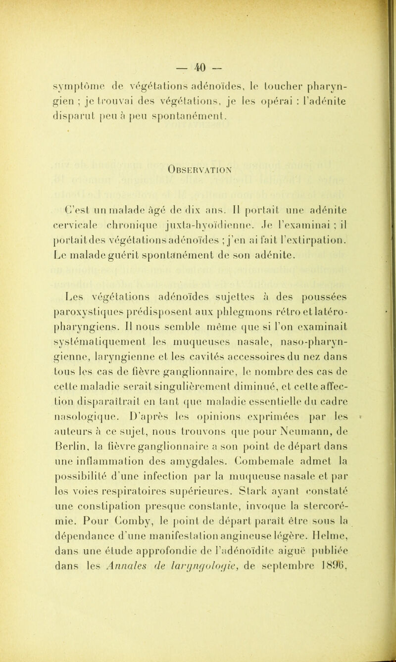 symptôme de végétations adénoïdes, le toucher pharyn- gien ; je trouvai des végétations, je les opérai : l’adénite disparut peu à peu spontanément. Observation C’est un malade âgé de dix ans. Il portait une adénite cervicale chronique juxta-hyoïdienne. Je l’examinai ; il portaitdes végétations adénoïdes ; j’en ai fait l’extirpation. Le malade guérit spontanément de son adénite. Les végétations adénoïdes sujettes à des poussées paroxystiques prédisposent aux phlegmons rétro et latéro- pharyngiens. Il nous semble même que si l’on examinait systématiquement les muqueuses nasale, naso-pharyn- gienne, laryngienne et les cavités accessoires du nez dans tous les cas de fièvre ganglionnaire, le nombre des cas de cette maladie serait singulièrement diminué, et cette affec- tion disparaîtrait en tant que maladie essentielle du cadre nasologique. D’après les opinions exprimées par les auteurs à ce sujet, nous trouvons que pour Neumann, de Berlin, la fièvre ganglionnaire a son point de départ dans une inflammation des amygdales. Combemale admet la possibilité d’une infection par la muqueuse nasale et par les voies respiratoires supérieures. Stark ayant constaté une constipation presque constante, invoque la stercoré- mie. Pour Comby, le point de départ paraît être sous la dépendance d’une manifestation angineuse légère. Helme, dans une étude approfondie de l’adénoïdite aiguë publiée dans les Annales de largngologie, de septembre 1896,