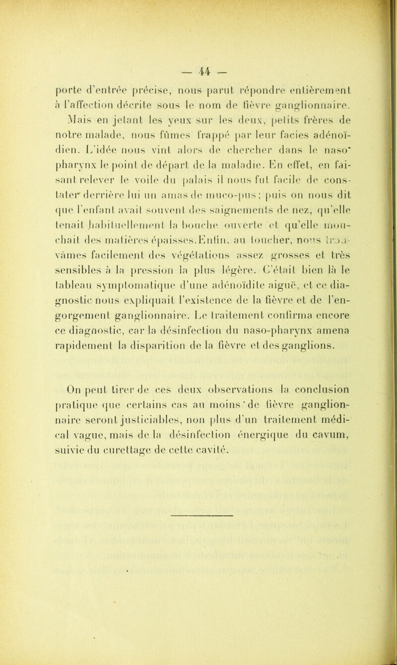 porte d’entrée précise, nous parut répondre entièrement à l’affection décrite sous le nom de fièvre ganglionnaire. Mais en jetant les yeux sur les deux, petits frères de notre malade, nous fûmes frappé par leur faciès adénoï- dien. L’idée nous vint alors de chercher dans le naso’ pharynx le point de départ de la maladie. En effet, en fai- sant relever le voile du palais il nous fut facile de cons- tater derrière lui un amas de muco-pus; puis on nous dit que l’enfant avait souvent des saignements de nez, qu’elle tenait habituellement la bouche ouverte et qu’elle mou- chait des matières épaisses.Enfin, au toucher, nous trou- vâmes facilement des végétations assez grosses et très sensibles à la pression la plus légère. C’était bien là le tableau symptomatique d’une adénoïdite aiguë, et ce dia- gnostic nous expliquait l’existence de la fièvre et de l’en- gorgement ganglionnaire. Le traitement confirma encore ce diagnostic, car la désinfection du naso-pharynx amena rapidement la disparition delà fièvre et des ganglions. On peut tirer de ces deux observations la conclusion pratique que certains cas au moins* de fièvre ganglion- naire seront justiciables, non plus d’un traitement médi- cal vague, mais de la désinfection énergique du cavum, suivie du curettage de cette cavité.