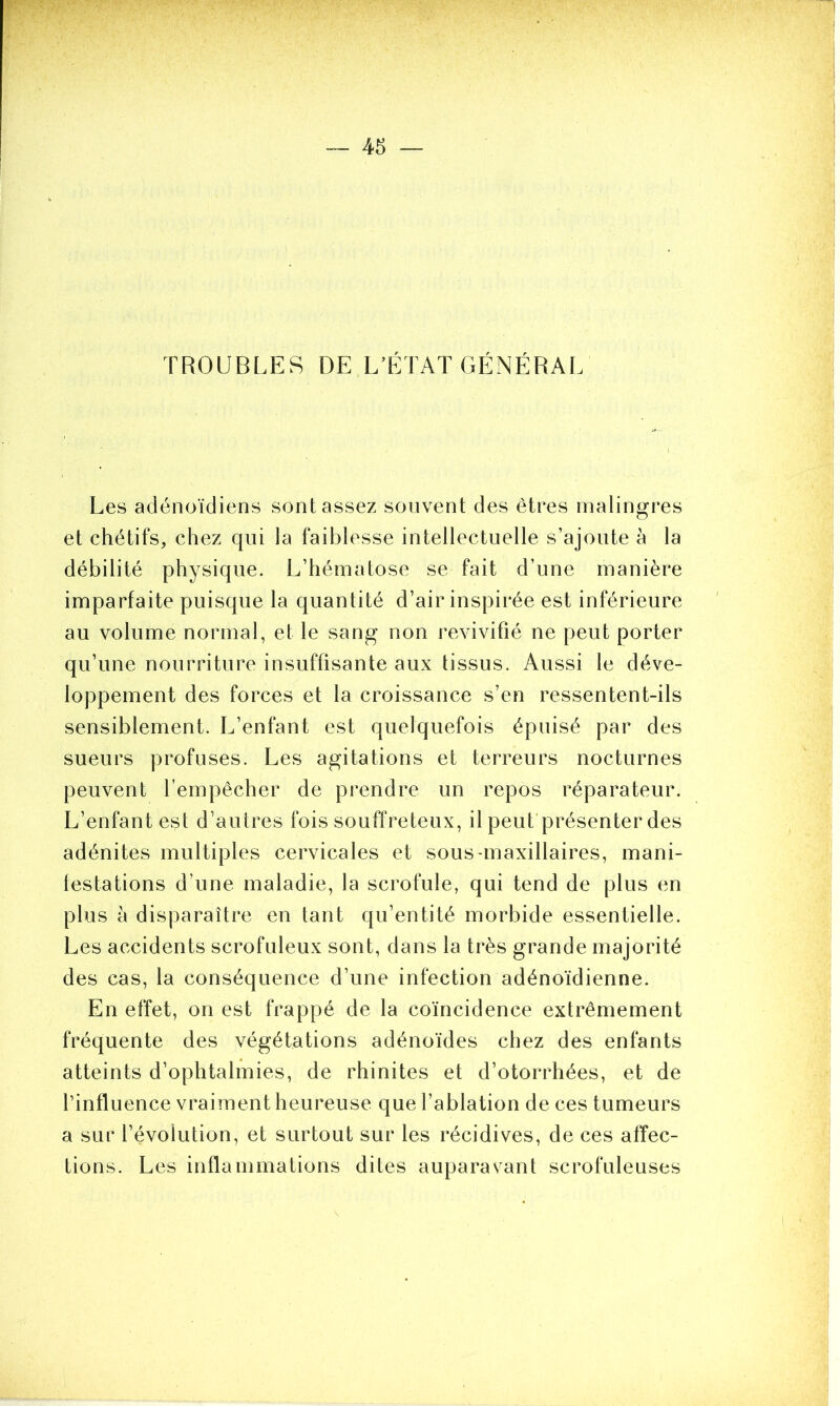 TROUBLES DE L’ÉTAT GÉNÉRAL Les adénoïdiens sont assez souvent des êtres malingres et chétifs, chez qui la faiblesse intellectuelle s’ajoute à la débilité physique. L’hématose se fait d’une manière imparfaite puisque la quantité d’air inspirée est inférieure au volume normal, et le sang non revivifié ne peut porter qu’une nourriture insuffisante aux tissus. Aussi le déve- loppement des forces et la croissance s’en ressentent-ils sensiblement. L’enfant est quelquefois épuisé par des sueurs profuses. Les agitations et terreurs nocturnes peuvent l’empêcher de prendre un repos réparateur. L’enfant est d’autres fois souffreteux, il peut présenter des adénites multiples cervicales et sous-maxillaires, mani- festations d’une maladie, la scrofule, qui tend de plus en plus à disparaître en tant qu’entité morbide essentielle. Les accidents scrofuleux sont, dans la très grande majorité des cas, la conséquence d’une infection adénoïdienne. En effet, on est frappé de la coïncidence extrêmement fréquente des végétations adénoïdes chez des enfants atteints d’ophtalmies, de rhinites et d’otorrhées, et de l’influence vraiment heureuse que l’ablation de ces tumeurs a sur 1’évolution, et surtout sur les récidives, de ces affec- tions. Les inflammations dites auparavant scrofuleuses