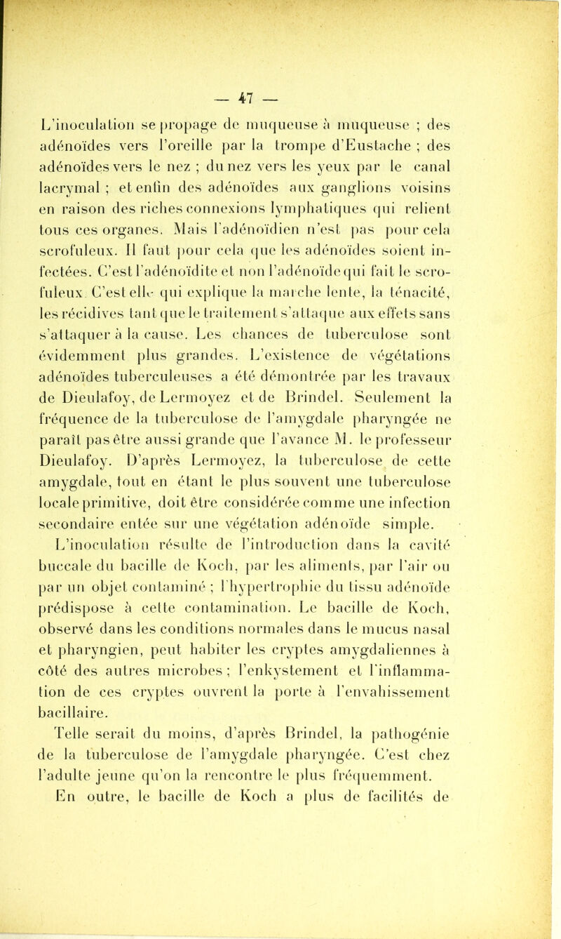 L’inoculation se propage de muqueuse à muqueuse ; des adénoïdes vers l’oreille par la trompe d’Eustache ; des adénoïdes vers le nez ; du nez vers les yeux par le canal lacrymal ; et enfin des adénoïdes aux ganglions voisins en raison des riches connexions lymphatiques qui relient tous ces organes. Mais l’adénoïdien n’est pas pour cela scrofuleux. Il faut pour cela que les adénoïdes soient in- fectées. C’est l’adénoïdite et non l’adénoïde qui fait le scro- fuleux C’est elle qui explique la marche lente, la ténacité, les récidives tant que le traitement s’attaque aux effets sans s’attaquer à la cause. Les chances de tuberculose sont évidemment plus grandes. L’existence de végétations adénoïdes tuberculeuses a été démontrée par les travaux de Dieulafoy, de Lermoyez et de Brindel. Seulement la fréquence de la tuberculose de l’amygdale pharyngée ne paraît pas être aussi grande que l’avance M. le professeur Dieulafoy. D’après Lermoyez, la tuberculose de cette amygdale, tout en étant le plus souvent une tuberculose locale primitive, doit être considérée comme une infection secondaire entée sur une végétation adénoïde simple. L’inoculation résulte de l’introduction dans la cavité buccale du bacille de Koch, par les aliments, par l’air ou par un objet contaminé; fhypertrophie du tissu adénoïde prédispose à cette contamination. Le bacille de Koch, observé dans les conditions normales dans le mucus nasal et pharyngien, peut habiter les cryptes amygdaliennes à côté des autres microbes ; l’enkystement et l'inflamma- tion de ces cryptes ouvrent la porte à l’envahissement bacillaire. Telle serait du moins, d’après Brindel, la pathogénie de la tuberculose de l’amygdale pharyngée. C’est chez l’adulte jeune qu’on la rencontre le plus fréquemment. En outre, le bacille de Koch a plus de facilités de