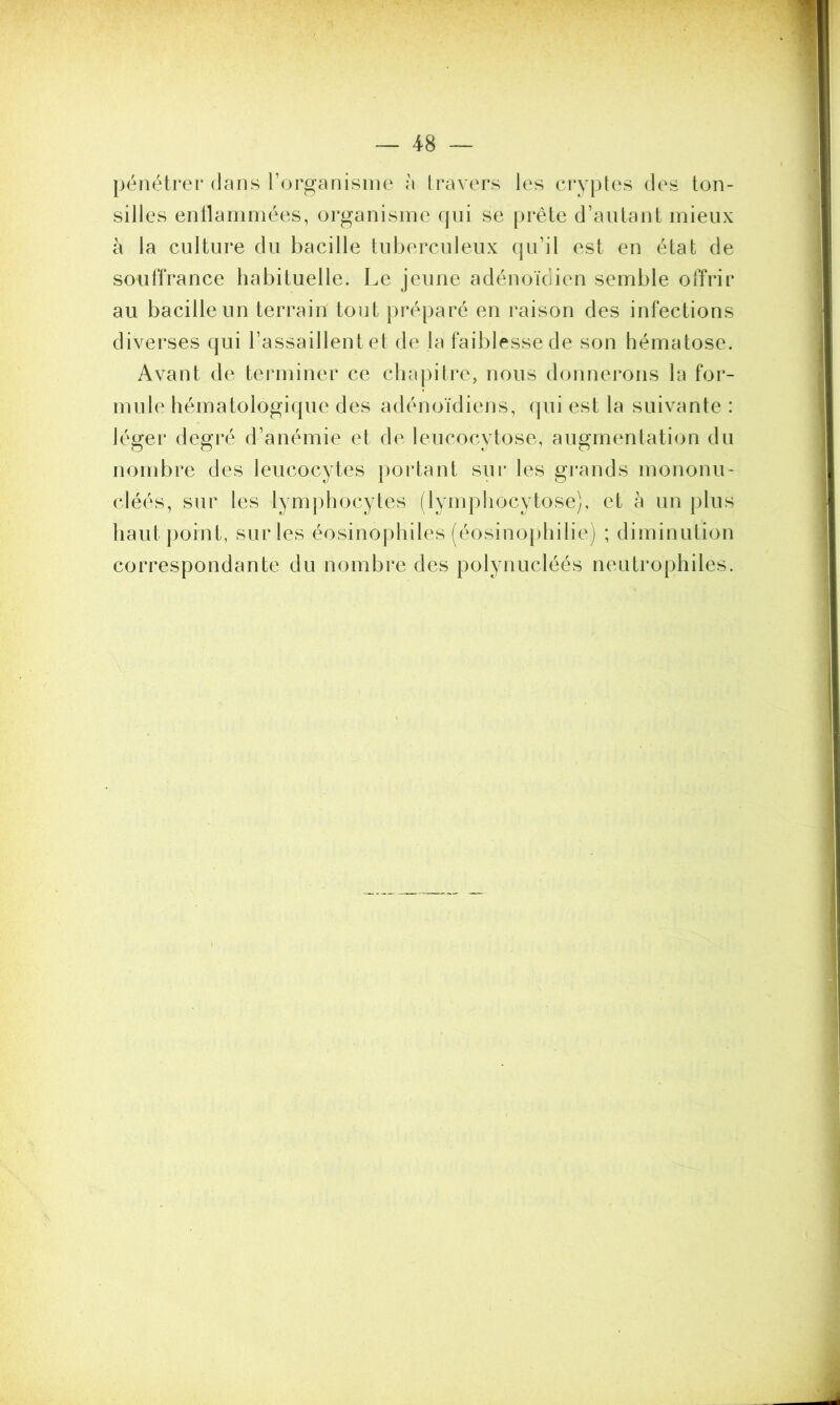 pénétrer dans l’organisme à travers les cryptes des ton- silles enflammées, organisme qui se prête d’autant mieux à la culture du bacille tuberculeux qu’il est en état de souffrance habituelle. Le jeune adénoïdien semble offrir au bacille un terrain tout préparé en raison des infections diverses qui l’assaillent et de la faiblesse de son hématose. Avant de terminer ce chapitre, nous donnerons la for- mule hématologique des adénoïdiens, qui est la suivante : léger degré d’anémie et de leucocytose, augmentation du nombre des leucocytes portant sur les grands mononu* cléés, sur les lymphocytes (lymphocytose), et à un plus haut point, sur les éosinophiles (éosinophilie) ; diminution correspondante du nombre des polynucléés neutrophiles.