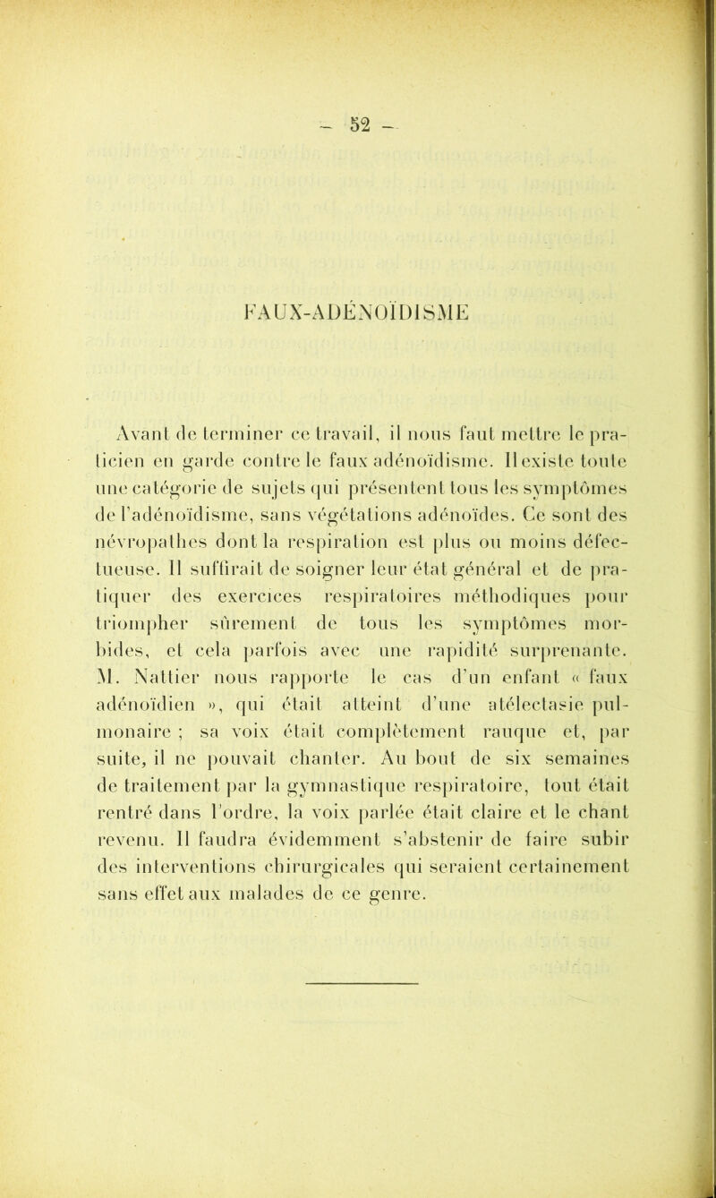 FAUX-ADÉNOÏDISME Avant de terminer ce travail, il nous faut mettre le pra- ticien en garde contre le faux adénoïdisme. Il existe toute une catégorie de sujets qui présentent tous les symptômes de l’adénoïdisme, sans végétations adénoïdes. Ce sont des névropathes dont la respiration est plus ou moins défec- tueuse. Il suffirait de soigner leur état général et de pra- tiquer des exercices respiratoires méthodiques pour triompher sûrement de tous les symptômes mor- bides, et cela parfois avec une rapidité surprenante. M. Nattier nous rapporte le cas d’un enfant « faux adénoïdien », qui était atteint d’une atélectasie pul- monaire ; sa voix était complètement rauque et, par suite, il ne pouvait chanter. Au bout de six semaines de traitement par la gymnastique respiratoire, tout était rentré dans l’ordre, la voix parlée était claire et le chant revenu. Il faudra évidemment s’abstenir de faire subir des interventions chirurgicales qui seraient certainement sans effet aux malades de ce genre.