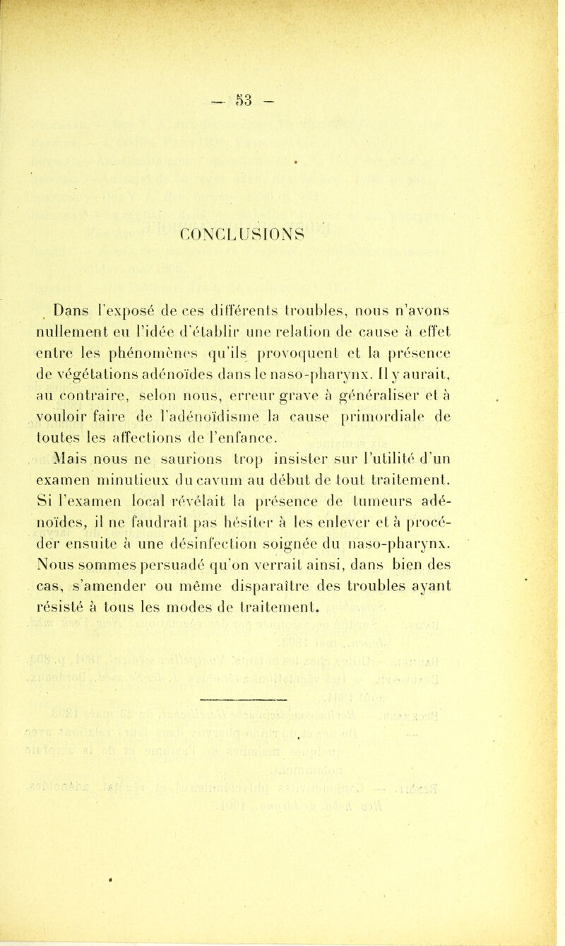 CONCLUSIONS Dans l’exposé de ces différents troubles, nous n’avons nullement eu l’idée d’établir une relation de cause à effet entre les phénomènes qu’ils provoquent et la présence de végétations adénoïdes dans le naso-pharynx. Il y aurait, au contraire, selon nous, erreur grave à généraliser et à vouloir faire de l’adénoïdisme la cause primordiale de toutes les affections de l’enfance. Mais nous ne saurions trop insister sur l’utilité d’un examen minutieux ducavum au début de tout traitement. Si l’examen local révélait la présence de tumeurs adé- noïdes, il ne faudrait pas hésiter à les enlever et à procé- der ensuite à une désinfection soignée du naso-pharynx. Nous sommes persuadé qu’on verrait ainsi, dans bien des cas, s’amender ou même disparaître des troubles ayant résisté à tous les modes de traitement.