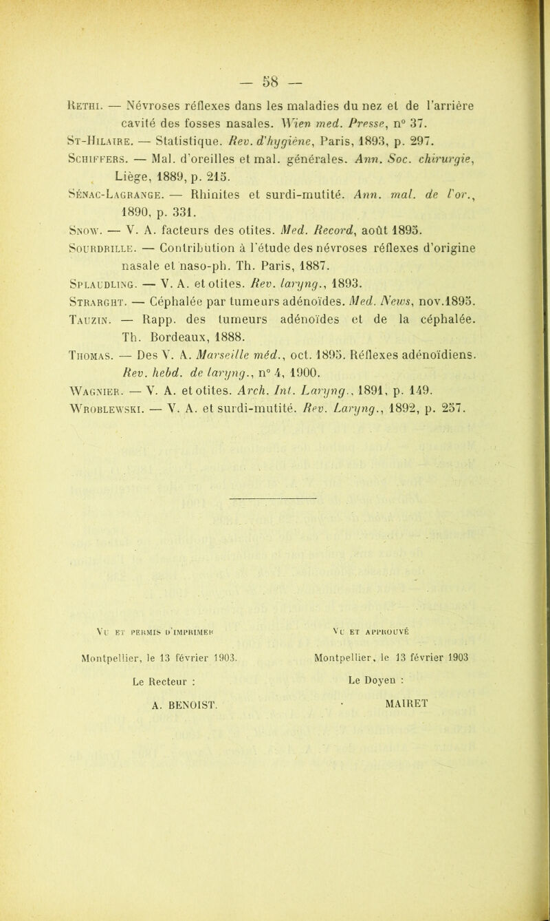 Rethi. — Névroses réflexes dans les maladies du nez et de l’arrière cavité des fosses nasales. Wien med. Presse, n° 37. St-Hilaïre. — Statistique. Rev. d'hygiène, Paris, 1893, p. 297. Schiffers. — Mal. d’oreilles et mal. générales. Ann. Soc. chirurgie, Liège, 1889, p. 215. Sénac-Lagrange. — Rhinites et surdi-mutité. Ann. mal. de l'or., 1890, p. 331. Snow. — V. A. facteurs des otites. Med. Record, août 1895. Sourdrille. — Contribution à l’étude des névroses réflexes d’origine nasale et naso-ph. Th. Paris, 1887. Splaudling. — V. A. et otites. Rev. laryng., 1893. Strarght. — Céphalée par tumeurs adénoïdes. Med. News, nov.1895. Tauzin. — Rapp. des tumeurs adénoïdes et de la céphalée. Th. Bordeaux, 1888. Thomas. — Des V. A. Marseille méd., oct. 1895. Réflexes adénoïdiens. Rev. hebd. de laryng., n° 4, 1900. Wagnïer. — Y. A. et otites. Arch. Int. Laryng., 1891, p. 149. Wroblewski. — V. A. et surdi-mutité. Rev. Laryng., 1892, p. 257. VU ET PERMIS D’iMPRIMEH Montpellier, le 13 février 1903. Le Recteur : Vu ET APPROUVÉ Montpellier, le 13 février 1903 Le Doyen : A. BENOIST. MAIRET