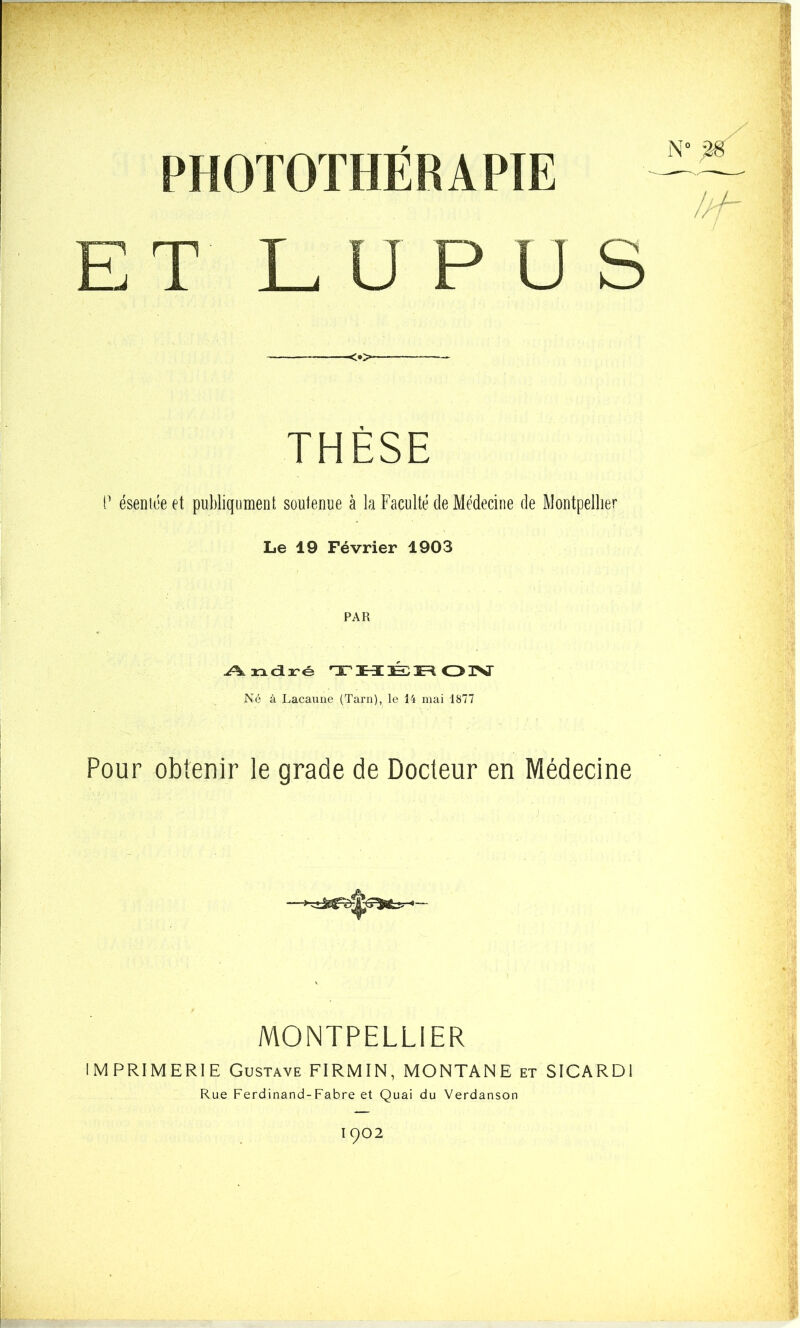 mOTOTHËRAPIE ET LUPUS <•> THÈSE P ésentoe et publiqument soutenue à la Faculté de Médecine de Montpellier Le 19 Février 1903 PAR André THÉRON Né à Lacaune (Tarn), le 14 mai 1877 Pour obtenir le grade de Docteur en Médecine MONTPELLIER IMPRIMERIE Gustave FIRMIN, MONTANE et SICARD1 Rue Ferdinand-Fabre et Quai du Verdanson 1902