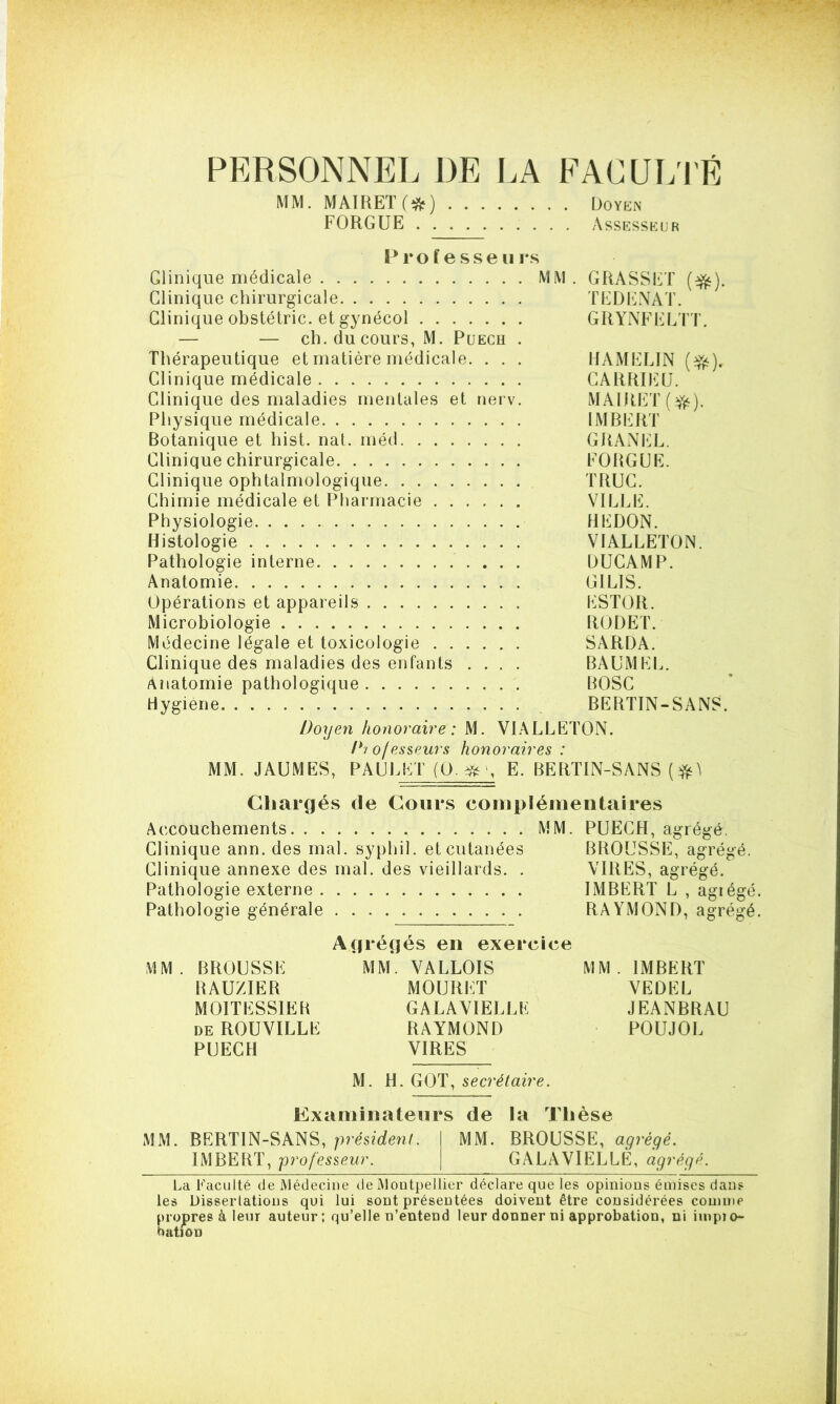 PERSONNEL DE LA FACULTÉ MM. MAIFtET (#) Doyen FORGUE Assesseur Professeu rs Glinique médicale MM. GRASSET ($fc). Clinique chirurgicale TEDENAT. Glinique obstétric. et gynécol GRYNFELTT. — — ch. du cours, M. Puech . Thérapeutique et matière médicale. . . . HAMELIN (%). Clinique médicale GARRIEU. Clinique des maladies mentales et nerv. MAIRET(îfc). Physique médicale IMBERT Botanique et hist. nat. méd GRANEL. Clinique chirurgicale FORGUE. Glinique ophtalmologique TRUC. Chimie médicale et Pharmacie VILLE. Physiologie BEDON. Histologie VIALLETON. Pathologie interne DUGAMP. Anatomie GILIS. Opérations et appareils ESTOR. Microbiologie RODET. Médecine légale et toxicologie SARDA. Clinique des maladies des enfants .... BAUMEL. Anatomie pathologique BOSC Hygiène BERTIN-SANS. Doyen honoraire: M. VIALLETON. Diofesseurs honoraires : MM. JAUMES, PAUL ET (Q.#>, E. BERTIN-SANS Chargés (le Cours complémentaires Accouchements MM. PUECH, agrégé Clinique ann. des mal. syphil. et cutanées BROUSSE, agrégé. Clinique annexe des mal. des vieillards. . VIRES, agrégé. Pathologie externe IMBERT L , agiégé. Pathologie générale RAYMOND, agrégé. Agrégés en exercice MM. BROUSSE MM. VALLOIS MM. IMBERT RAUZIER MOURUT YEDEL MOITESSIER GALAVIELLE JEANBRAU de ROUVILLE RAYMOND POUJOL PUECH VIRES M. H. GOT, secrétaire. Examinateurs de la Thèse MM. BERTIN-SANS, président. MM. BROUSSE, agrégé. IMBEBT, professeur. GALAVIELLE, agrégé. La Faculté de Médecine de Montpellier déclare que les opinions émises dans les Dissertations qui lui sont présentées doivent être considérées comme propres à leur auteur; qu’elle n’entend leur donner ni approbation, ni impio- hiitiôD