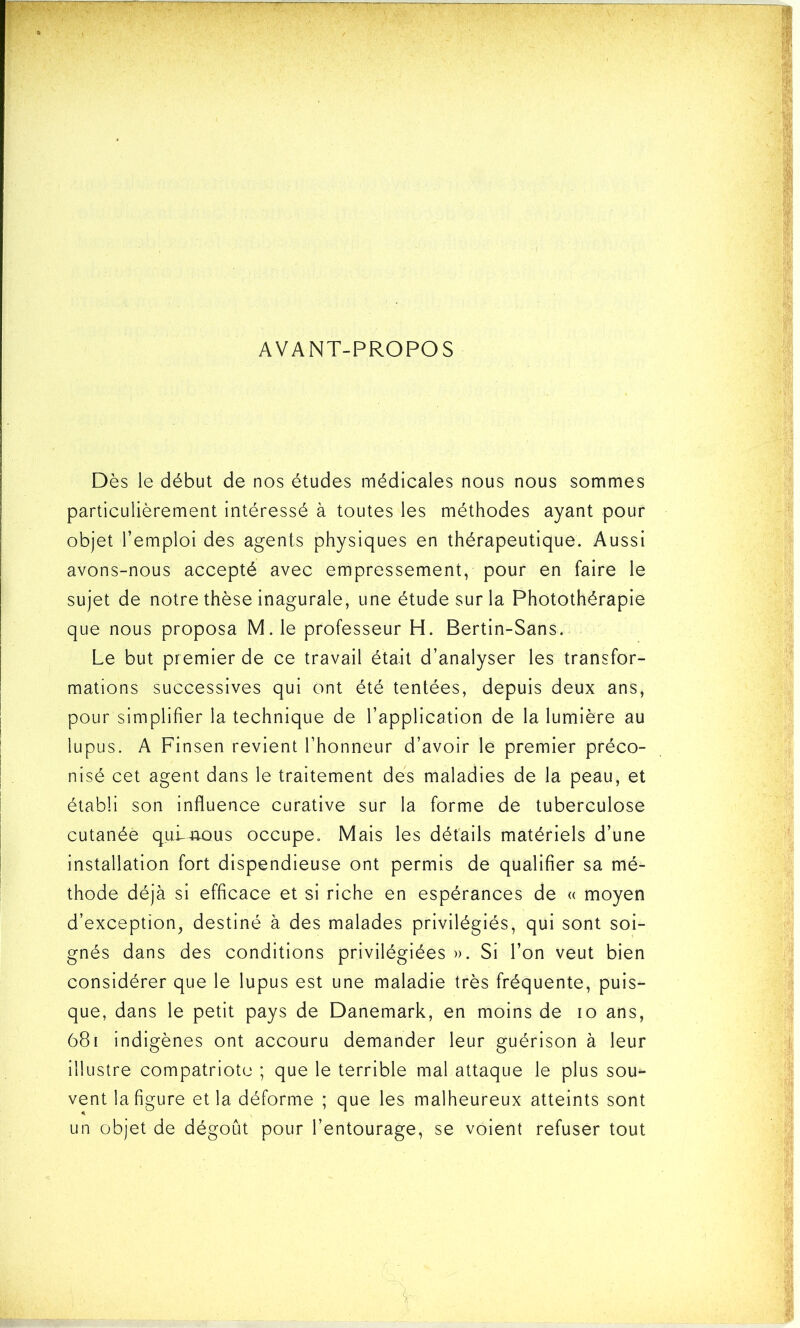 AVANT-PROPOS Dès le début de nos études médicales nous nous sommes particulièrement intéressé à toutes les méthodes ayant pour objet l’emploi des agents physiques en thérapeutique. Aussi avons-nous accepté avec empressement, pour en faire le sujet de notre thèse inagurale, une étude sur la Photothérapie que nous proposa M. le professeur H. Bertin-Sans. Le but premier de ce travail était d’analyser les transfor- mations successives qui ont été tentées, depuis deux ans, pour simplifier la technique de l’application de la lumière au lupus. A Finsen revient l’honneur d’avoir le premier préco- nisé cet agent dans le traitement des maladies de la peau, et établi son influence curative sur la forme de tuberculose cutanée qulmous occupe. Mais les détails matériels d’une installation fort dispendieuse ont permis de qualifier sa mé- thode déjà si efficace et si riche en espérances de « moyen d’exception, destiné à des malades privilégiés, qui sont soi- gnés dans des conditions privilégiées ». Si l’on veut bien considérer que le lupus est une maladie très fréquente, puis- que, dans le petit pays de Danemark, en moins de io ans, 681 indigènes ont accouru demander leur guérison à leur illustre compatriote ; que le terrible mal attaque le plus sou- vent la figure et la déforme ; que les malheureux atteints sont un objet de dégoût pour l’entourage, se voient refuser tout