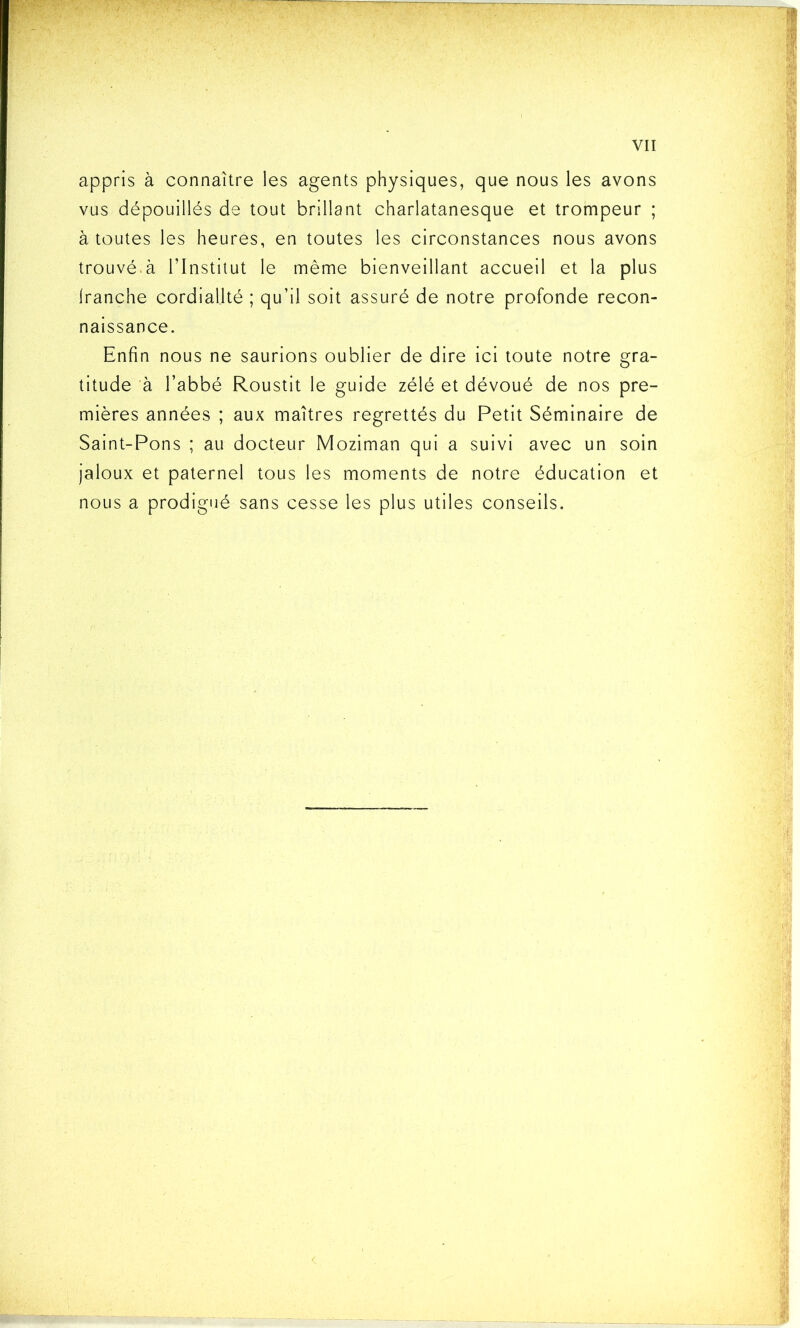 appris à connaître les agents physiques, que nous les avons vus dépouillés de tout brillant charlatanesque et trompeur ; à toutes les heures, en toutes les circonstances nous avons trouvé.à l’Institut le même bienveillant accueil et la plus franche cordialité ; qu’il soit assuré de notre profonde recon- naissance. Enfin nous ne saurions oublier de dire ici toute notre gra- titude à l’abbé Roustit le guide zélé et dévoué de nos pre- mières années ; aux maîtres regrettés du Petit Séminaire de Saint-Pons ; au docteur Moziman qui a suivi avec un soin jaloux et paternel tous les moments de notre éducation et nous a prodigué sans cesse les plus utiles conseils.