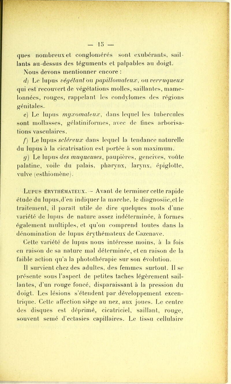 ques nombreux et conglomérés sont exubérants, sail- lants au-dessus des téguments et palpables au doigt. Nous devons mentionner encore : ci) Le lupus végétant ou papillomateux, oxxverruqueux qui est recouvert de végétations molles, saillantes, mame- lonnées, rouges, rappelant les condylomes des régions génitales. e) Le lupus myxomateux, dans lequel les tubercules sont mollasses, gélatiniformes, avec de fines arborisa- tions vasculaires. f) Le lupus scléreux dans lequel la tendance naturelle du lupus à la cicatrisation est portée à son maximum. g) Le lupus des muqueuses, paupières, gencives, voûte palatine, voile du palais, pharynx, larynx, épiglotte, vulve (esthiomène). Lupus érythémateux. — Avant de terminer cette rapide étude du lupus,d’en indiquer la marche, le diagnosiic,et le traitement, il paraît utile de dire quelques mots d’une variété de lupus de nature assez indéterminée, à formes également multiples, et qu’on comprend toutes dans la dénomination de lupus érythémateux de Cazenave. Cette variété de lupus nous intéresse moins, à la fois en raison de sa nature mal déterminée, et en raison de la faible action qu’a la photothérapie sur son évolution. Il survient chez des adultes, des femmes surtout. Il se présente sous l’aspect de petites taches légèrement sail- lantes, d’un rouge foncé, disparaissant à la pression du doigt. Les lésions s’étendent par développement excen- trique. Cette affection siège au nez, aux joues. Le centre des disques est déprimé, cicatriciel, saillant, rouge, souvent semé d’ectasies capillaires. Le tissu cellulaire