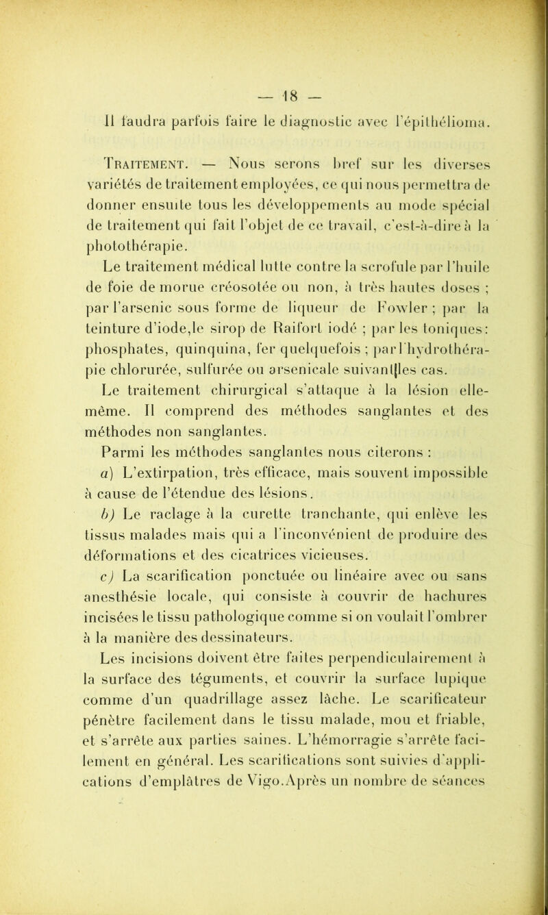 Il faudra parfois faire le diagnostic avec l’épithélioma. Traitement. — Nous serons bref sur les diverses variétés de traitement employées, ce qui nous permettra de donner ensuite tous les développements au mode spécial de traitement qui fait l’objet de ce travail, c’est-à-dire à la photothérapie. Le traitement médical lutte contre la scrofule par l’huile de foie de morue créosotée ou non, à très hautes doses ; par l’arsenic sous forme de liqueur de Fowler ; par la teinture d’iode,le sirop de Raifort iodé ; par les toniques: phosphates, quinquina, fer quelquefois ; par l’hydrothéra- pie chlorurée, sulfurée ou arsenicale suivantes cas. Le traitement chirurgical s’attaque à la lésion elle- même. Il comprend des méthodes sanglantes et des méthodes non sanglantes. Parmi les méthodes sanglantes nous citerons : à) L’extirpation, très efficace, mais souvent impossible à cause de l’étendue des lésions. b) Le raclage à la curette tranchante, qui enlève les tissus malades mais qui a l’inconvénient de produire des déformations et des cicatrices vicieuses. c) La scarification ponctuée ou linéaire avec ou sans anesthésie locale, qui consiste à couvrir de hachures incisées le tissu pathologique comme si on voulait l’ombrer à la manière des dessinateurs. Les incisions doivent être faites perpendiculairement à la surface des téguments, et couvrir la surface lupique comme d’un quadrillage assez lâche. Le scarificateur pénètre facilement dans le tissu malade, mou et friable, et s’arrête aux parties saines. L’hémorragie s’arrête faci- lement en général. Les scarifications sont suivies d'appli- cations d’emplâtres de Vigo.Après un nombre de séances