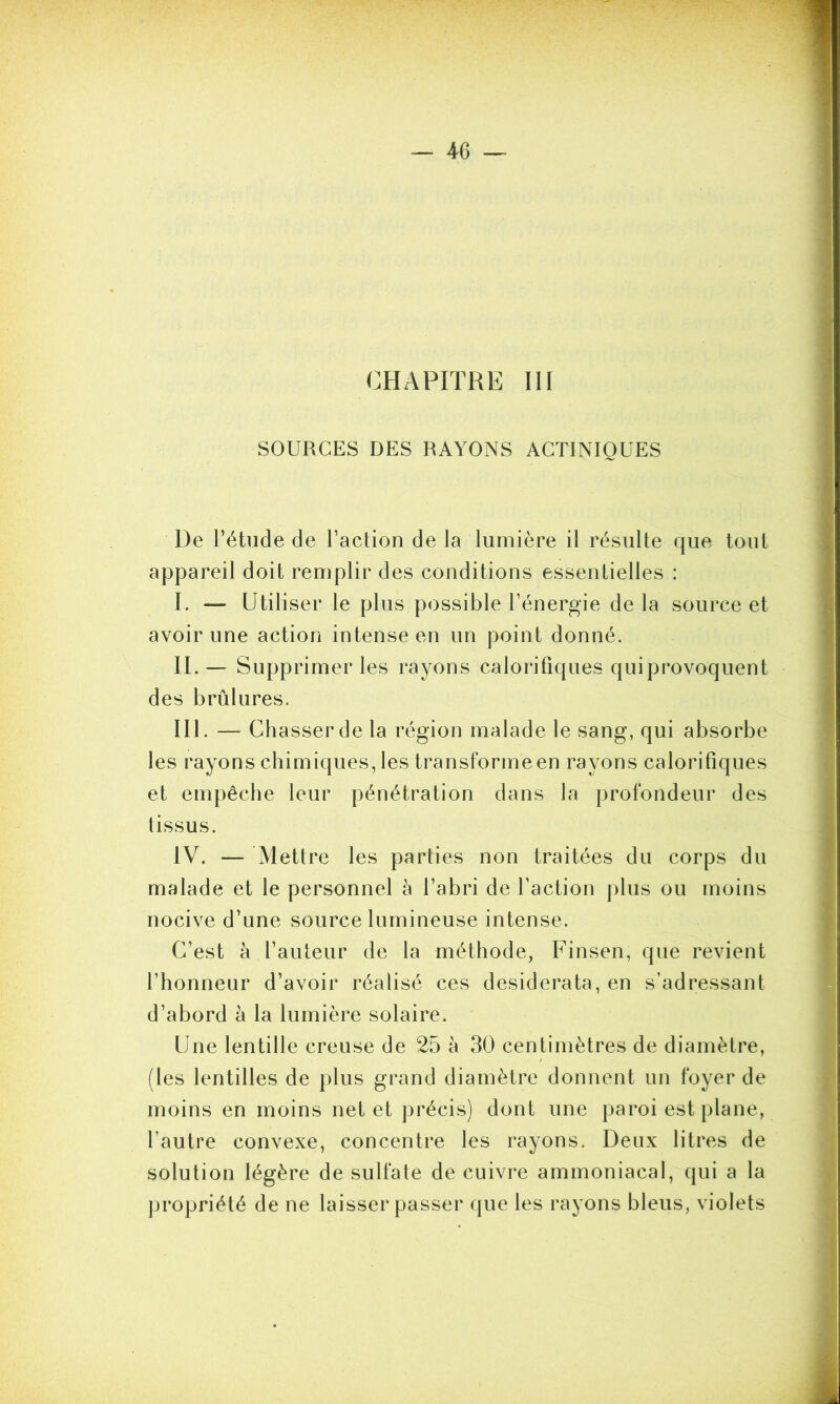 CHAPITRE III SOURCES DES RAYONS ACTINIQUES De l’étude de l’action de la lumière il résulte que tout appareil doit remplir des conditions essentielles : I. — Utiliser le plus possible l’énergie delà source et avoir une action intense en un point donné. II. — Supprimer les rayons calorifiques qui provoquent des brûlures. III. — Chasser de la région malade le sang, qui absorbe les rayons chimiques, les transformeen rayons calorifiques et empêche leur pénétration dans la profondeur des tissus. IV. — Mettre les parties non traitées du corps du malade et le personnel à l’abri de l’action plus ou moins nocive d’une source lumineuse intense. C’est à l’auteur de la méthode, Finsen, que revient l’honneur d’avoir réalisé ces desiderata, en s’adressant d’abord à la lumière solaire. Une lentille creuse de 25 à 30 centimètres de diamètre, (les lentilles de plus grand diamètre donnent un foyer de moins en moins net et précis) dont une paroi est plane, l’autre convexe, concentre les rayons. Deux litres de solution légère de sulfate de cuivre ammoniacal, qui a la propriété de ne laisser passer que les rayons bleus, violets