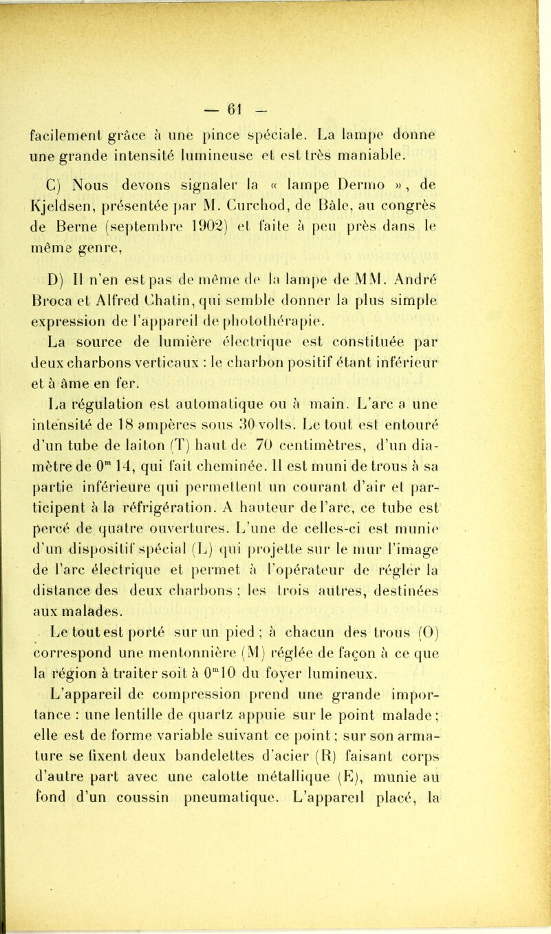 facilement grâce à une pince spéciale. La lampe donne une grande intensité lumineuse et est très maniable. C) Nous devons signaler la « lampe Dermo », de Kjeldsen, présentée par M. Curchod, de Bâle, au congrès de Berne (septembre 1902) et faite à peu près dans le même genre, D) Il n’en est pas de même de la lampe de MM. André Broca et Alfred Chatin,qui semble donner la plus simple expression de l’appareil de photothérapie. La source de lumière électrique est constituée par deux charbons verticaux : le charbon positif étant inférieur et à âme en fer. La régulation est automatique ou à main. L’arc a une intensité de 18 ampères sous 30 volts. Le tout est entouré d’un tube de laiton (T) haut de 70 centimètres, d’un dia- mètre de 0m 14, qui fait cheminée. 11 est muni de trous à sa partie inférieure qui permettent un courant d’air et par- ticipent à la réfrigération. A hauteur de l’arc, ce tube est percé de quatre ouvertures. L’une de celles-ci est munie d’un dispositif spécial (L) qui projette sur le mur l’image de l’arc électrique et permet à l’opérateur de régler la distance des deux charbons ; les trois autres, destinées aux malades. Le tout est porté sur un pied ; à chacun des trous (G) correspond une mentonnière (M) réglée de façon à ce que la région à traiter soit à 0m 10 du foyer lumineux. L’appareil de compression prend une grande impor- tance : une lentille de quartz appuie sur le point malade; elle est de forme variable suivant ce point ; sur son arma- ture se fixent deux bandelettes d’acier (R) faisant corps d’autre part avec une calotte métallique (E), munie au fond d’un coussin pneumatique. L’appareil placé, la