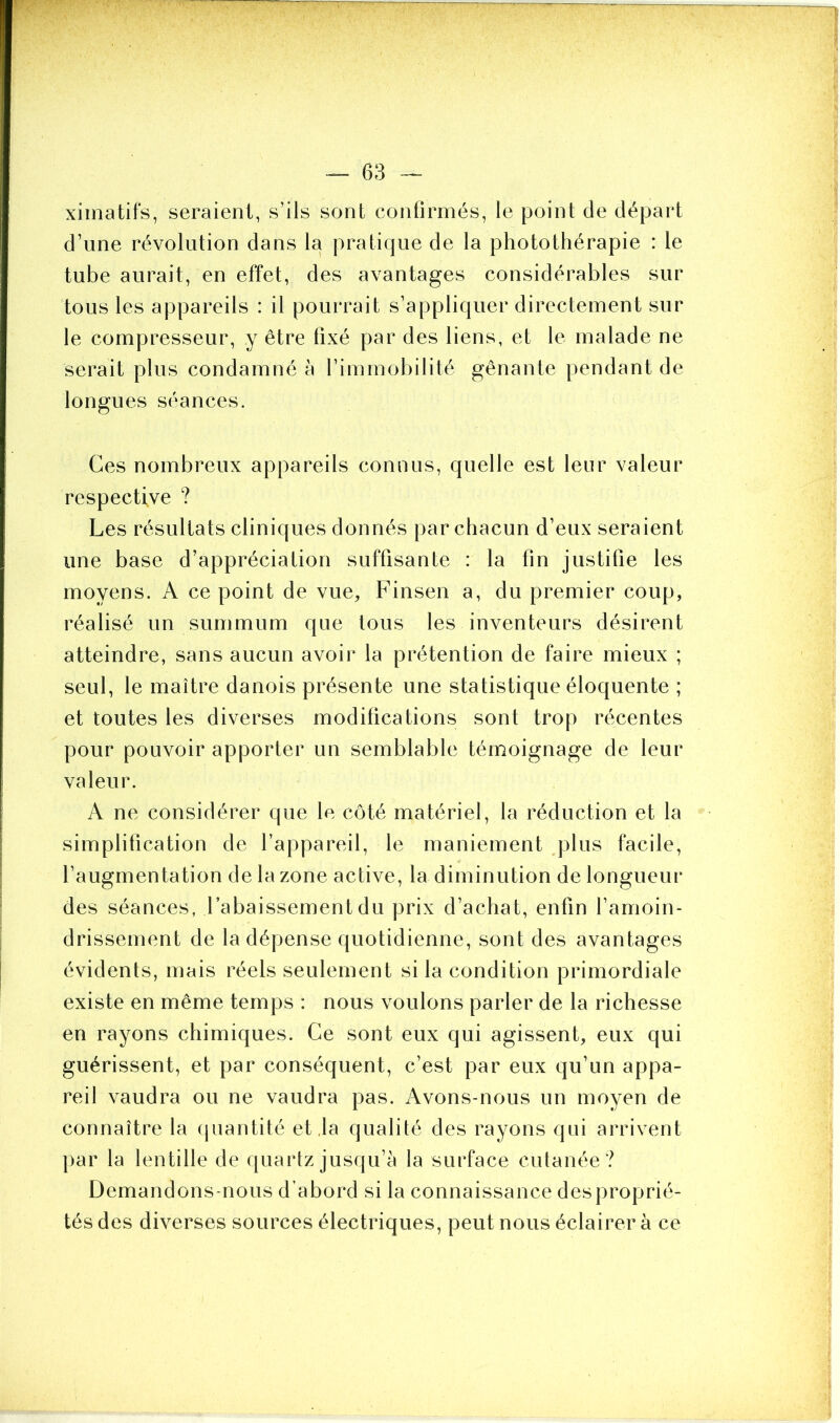 ximatifs, seraient, s’ils sont confirmés, le point de départ d’une révolution dans la pratique de la photothérapie : le tube aurait, en effet, des avantages considérables sur tous les appareils : il pourrait s’appliquer directement sur le compresseur, y être fixé par des liens, et le malade ne serait plus condamné à l’immobilité gênante pendant de longues séances. Ces nombreux appareils connus, quelle est leur valeur respective ? Les résultats cliniques donnés par chacun d’eux seraient une base d’appréciation suffisante : la fin justifie les moyens. A ce point de vue, Finsen a, du premier coup, réalisé un summum que tous les inventeurs désirent atteindre, sans aucun avoir la prétention de faire mieux ; seul, le maître danois présente une statistique éloquente ; et toutes les diverses modifications sont trop récentes pour pouvoir apporter un semblable témoignage de leur valeur. A ne considérer que le côté matériel, la réduction et la simplification de l’appareil, le maniement plus facile, l’augmentation de la zone active, la diminution de longueur des séances, l’abaissement du prix d’achat, enfin l’amoin- drissement de la dépense quotidienne, sont des avantages évidents, mais réels seulement si la condition primordiale existe en même temps : nous voulons parler de la richesse en rayons chimiques. Ce sont eux qui agissent, eux qui guérissent, et par conséquent, c’est par eux qu’un appa- reil vaudra ou ne vaudra pas. Avons-nous un moyen de connaître la quantité et la qualité des rayons qui arrivent par la lentille de quartz jusqu’à la surface cutanée? Demandons-nous d’abord si la connaissance desproprié- tés des diverses sources électriques, peut nous éclairer à ce