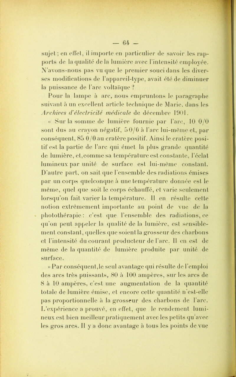 sujet; en effet, il importe en particulier de savoir les rap- ports de la qualité delà lumière avec l’intensité employée. N’avons-nous pas vu que le premier souci dans les diver- ses modifications de l’appareil-type, avait été de diminuer la puissance de l’arc voltaïque ? Pour la lampe à arc, nous empruntons le paragraphe suivant à un excellent article technique de Marie, dans les Archives d'électricité médicale de décembre 1901. « Sur la somme de lumière fournie par l’arc, 10 0/0 sont dus au crayon négatif, 50/0 à l’arc lui-même et, par conséquent, 85 0/0 au cratère positif. Ainsi le cratère posi- tif est la partie de l’arc qui émet la plus grande quantité de lumière, et,comme sa température est constante, l’éclat lumineux par unité de surface est lui-même constant. D’autre part, on sait que l’ensemble des radiations émises par un corps quelconque à une température donnée est le même, quel que soit le corps échauffé, et varie seulement lorsqu’on fait varier la température. Il en résulte cette notion extrêmement importante au point de vue de la photothérapie: c’est que l’ensemble des radiations, ce qu’on peut appeler la qualité de la lumière, est sensible- ment constant, quelles que soient la grosseur des charbons et l’intensité du courant producteur de l’arc. Il en est de même de la quantité de lumière produite par unité de surface. » Par conséquent,le seul avantage qui résulte de l’emploi des arcs très puissants, 80 à 100 ampères, sur les arcs de 8 à 10 ampères, c’est une augmentation de la quantité totale de lumière émise, et encore cette quantité n’est-elle pas proportionnelle à la grosseur des charbons de l’arc. L’expérience a prouvé, en effet, que le rendement lumi- neux est bien meilleur pratiquement avec les petits qu'avec les gros arcs. Il y a donc avantage à tous les points de vue