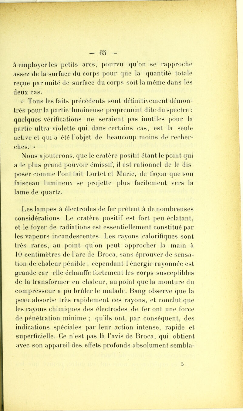 à employer les petits arcs, pourvu qu’on se rapproche assez de la surface du corps pour que la quantité totale reçue par unité de surface du corps soit la même dans les deux cas. » Tous les faits précédents sont définitivement démon- trés pour la partie lumineuse proprement dite du spectre : quelques vérifications ne seraient pas inutiles pour la partie ultra-violette qui, dans certains cas, est la seule active et qui a été l’objet de beaucoup moins de recher- ches. » Nous ajouterons, que le cratère positil étant le point qui a le plus grand pouvoir émissif, il est rationnel de le dis- poser comme l’ont fait Lortet et Marie, de façon que son faisceau lumineux se projette plus facilement vers la lame de quartz. Les lampes à électrodes de fer prêtent à de nombreuses considérations. Le cratère positif est fort peu éclatant, et le foyer de radiations est essentiellement constitué par les vapeurs incandescentes. Les rayons calorifiques sont très rares, au point qu’on peut approcher la main à 10 centimètres de l’arc de Broca, sans éprouver de sensa- tion de chaleur pénible : cependant l’énergie rayonnée est grande car elle échauffe fortement les corps susceptibles de la transformer en chaleur, au point que la monture du compresseur a pu brûler le malade. Bang observe que la peau absorbe très rapidement ces rayons, et conclut que les rayons chimiques des électrodes de fer ont une force de pénétration minime ; qu’ils ont, par conséquent, des indications spéciales par leur action intense, rapide et superficielle. Ce n’est pas là l’avis de Broca, qui obtient avec son appareil des effets profonds absolument sembla- o
