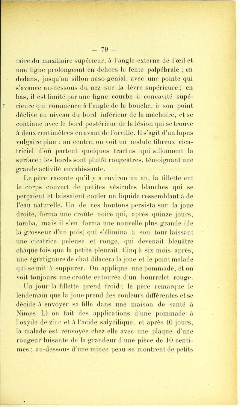 taire du maxillaire supérieur, à l’angle externe de l’œil et une ligne prolongeant en dehors la fente palpébrale ; en dedans, jusqu’au sillon naso-génial, avec une pointe qui s’avance au-dessous du nez sur la lèvre supérieure ; en bas, il est limité par une ligne courbe à concavité supé- rieure qui commence à l’angle de la bouche, à son point déclive au niveau du bord inférieur de la mâchoire, et se continue avec le bord postérieur de la lésion qui se trouve à deux centimètres en avant de l’oreille. Il s’agit d’un lupus vulgaire plan : au centre, on voit un nodule fibreux cica- triciel d’où partent quelques tract-us qui sillonnent la surface ; les bords sont plutôt rougeâtres, témoignant une grande activité envahissante. Le père raconte qu’il y a environ un an, la fillette eut le corps couvert de petites vésicules blanches qui se perçaient et laissaient couler un liquide ressemblant à de l’eau naturelle. Un de ces boutons persista sur la joue droite, forma une croûte noire qui, après quinze jours, tomba, mais il s’en forma une nouvelle plus grande (de la grosseur d’un pois) qui s’élimina à son tour laissant une cicatrice peleuse et rouge, qui devenait bleuâtre chaque fois que la petite pleurait. Cinq à six mois après, une égratignure de chat dilacéra la joue et le point malade qui se mit à suppurer. On applique une pommade, et on voit toujours une croûte entourée d’un bourrelet rouge. Un jour la fillette prend froid ; le père remarque le lendemain que la joue prend des couleurs différentes et se décide à envoyer sa fille dans une maison de santé à Nimes. Là on fait des applications d’une pommade à l’oxyde de zinc et à l'acide salycilique, et après 40 jours, la malade est renvoyée chez elle avec une plaque d’une rougeur luisante de la grandeur d’une pièce de 10 centi- mes ; au-dessous d’une mince peau se montrent de petits