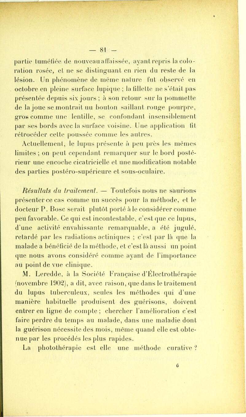 partie tuméfiée de nouveau affaissée, ayant repris la colo- ration rosée,, et ne se distinguant en rien du reste de la lésion. Un phénomène de même nature fut observé en octobre en pleine surface lupique ; la fillette ne s’était pas présentée depuis six jours ; à son retour sur la pommette de la joue se montrait un bouton saillant rouge pourpre, gros comme une lentille, se confondant insensiblement par ses bords avec la surface voisine. Une application lit rétrocéder cette poussée comme les autres. Actuellement, le lupus présente à peu près les mêmes limites ; on peut cependant remarquer sur le bord posté- rieur une encoche cicatricielle et une modification notable des parties postéro-supérieure et sous-oculaire. Résultats du traitement. — Toutefois nous ne saurions présenter ce cas comme un succès pour la méthode, et le docteur P. Bosc serait plutôt porté à le considérer comme peu favorable. Ce qui est incontestable, c’est que ce lupus, d’une activité envahissante remarquable, a été jugulé, retardé par les radiations actiniques ; c’est par là que la malade a bénéficié de la méthode, et c’est là aussi un point que nous avons considéré comme ayant de l’importance au point de vue clinique. M. Leredde, à la Société Française d’Electrothérapie (novembre 1902), a dit, avec raison, que dans le traitement du lupus tuberculeux, seules les méthodes qui d’une manière habituelle produisent des guérisons, doivent entrer en ligne de compte; chercher l’amélioration c’est faire perdre du temps au malade, dans une maladie dont la guérison nécessite des mois, même quand elle est obte- nue par les procédés les plus rapides. La photothérapie est elle une méthode curative ? 6