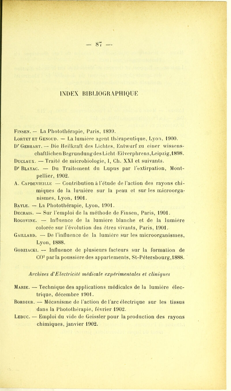 ] — 87 — INDEX BIBLIOGRAPHIQUE Finsen. — La Photothérapie, Paris, 1899. Lortet et Genoud. — La lumière agent thérapeutique, Lyon, 1900. DrGEBHART. — Die Ileilkraft des Lichtes, Entwurf zu einer wissens- chaftlichen Begrundungdes Li ch t-Eilverp lire ns, Leipzig, 1898. Duclaux. — Traité de microbiologie, I, Ch. XXI et suivants. Dr Blayac. — Du Traitement du Lupus par l’extirpation, Mont- pellier, 1902. A. Capdevieille — Contribution à l’étude de l’action des rayons chi- miques de la lumière sur la peau et sur les microorga- nismes, Lyon, 1901. Bayle. — La Photothérapie, Lyon, 1901. Decrais. — Sur l’emploi de la méthode de Finsen, Paris, 1901. Rogovine. — Influence de la lumière blanche et de la lumière colorée sur l’évolution des êtres vivants, Paris, 1901. Gaillard. — De l’influence de la lumière sur les microorganismes, Lyon,1888. Godziacki. — Influence de plusieurs fadeurs sur la formation de CO2 parla poussière des appartements, St-Pétersbourg,1888. Archives d’Eleclricité médicale expérimentales et cliniques Marie. — Technique des applications médicales de la lumière élec- trique, décembre 1901. Bordier. — Mécanisme de l’action de l’arc électrique sur les tissus dans la Photothérapie, février 1902. Leduc. — Emploi du vide de Geissler pour la production des rayons chimiques, janvier 1902.