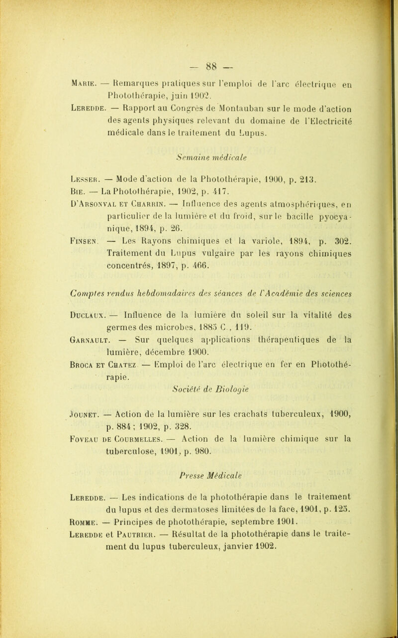 Marie. — Remarques pratiques sur l’emploi de l'arc électrique en Photolhérapie, juin 1902. Leredde. — Rapport au Congrès de Montauban sur le mode d’action des agents physiques relevant du domaine de l'Electricité médicale dans le traitement du Lupus. Semaine médicale Lesser. — Mode d’action de la Photothérapie, 1900, p. 213. Bie. — La Photothérapie, 1902, p. 417. D’Arsonval et Charrin. — Influence des agents atmosphériques, en particulier delà lumière et du froid, sur le bacille pyocya- nique, 1894, p. 26. Finsen. — Les Rayons chimiques et la variole, 1894, p. 302. Traitement du Lupus vulgaire par les rayons chimiques concentrés, 1897, p. 466. Comptes rendus hebdomadaires des séances de /’Académie des sciences Duclaux. — Influence de la lumière du soleil sur la vitalité des germes des microbes, 1883 C., 119. Garnault. — Sur quelques applications thérapeutiques de la lumière, décembre 1900. Broca et Chatez — Fmploi de l’arc électrique en fer en Photothé- rapie. Société de Biologie .1 ounet. — Action de la lumière sur les crachats tuberculeux, 1900, p. 884; 1902, p. 328. Foveau de Courmelles. — Action de la lumière chimique sur la tuberculose, 1901, p. 980. Presse Médicale Leredde. — Les indications de la photothérapie dans le traitement du lupus et des dermatoses limitées de la face, 1901, p. 123. Romme. — Principes de photothérapie, septembre 1901. Leredde et Pautrier. — Résultat de la photothérapie dans le traite- ment du lupus tuberculeux, janvier 1902.