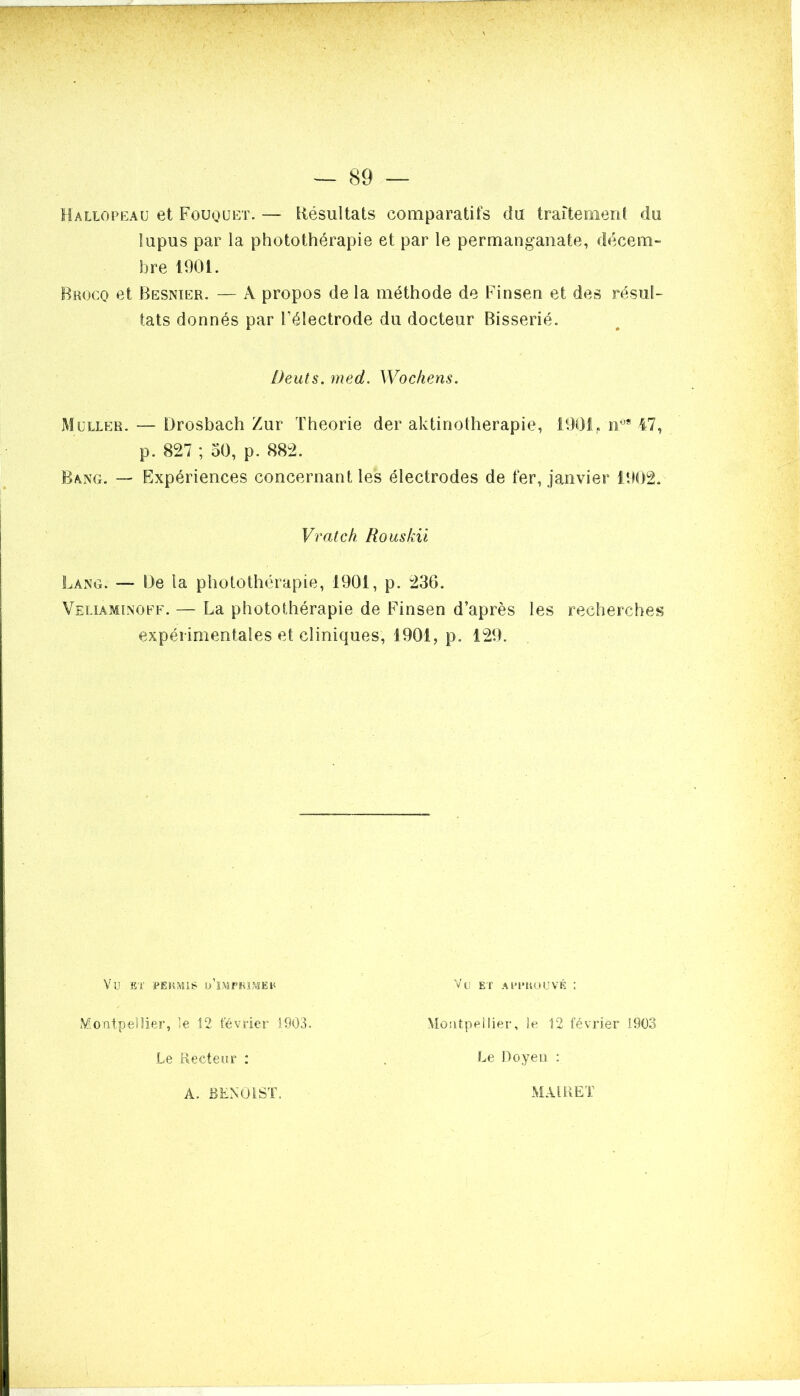 vr~T7 WÊgM ■ V • ; r — 89 — Hallopeau et Fouquet. — Résultats comparatifs du traitement du lupus par la photothérapie et par le permanganate, décem- bre 190t. Bkocq et Resnier. — À propos de la méthode de Finsen et des résul- tats donnés par l’électrode du docteur Bisserié. Deuts. med. Wockens. Muller. — Drosbach Zur Théorie der aktinotherapie, 1901,. n09 47, p. 827 ; 50, p. 882. Rang. — Expériences concernant les électrodes de fer, janvier 1902. Vrat ch Rouskii Lang. — 13e ta photothérapie, 1901, p. 236. Veliaminoff. — La photothérapie de Finsen d’après les recherches expérimentales et cliniques, 1901, p. 129. Vu ET PERMIS ü’iiVÏPRÏMER Vu ET APPROUVÉ ; Montpellier, le 12 février 1903. Le Recteur : Montpellier, le 12 février 1903 Le Doyen : A. BENOIST. MAIRE T