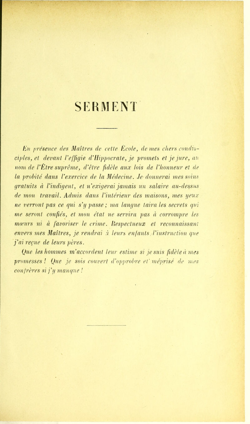 SERMENT En présence des Maîtres de cette École, de mes chers condis- ciples, et devant Veffigie d’Hippocrate, je promets et je jure, au nom de l’Etre suprême, d’être fidèle aux lois de l’honneur et de la probité dans l’exercice de la Médecine. Je- donnerai mes soins gratuits à l’indigent, et n9exigerai jamais un salaire au-dessus de mon travail. Admis dans l’intérieur des maisons, mes yeux ne verront pas ce qui s’y passe ; ma langue taira les secrets qui me seront confiés, et mon état ne servira pas à corrompre les mœurs ni à favoriser le crime. Respectueux et reconnaissant envers mes Maîtres, je rendrai à leurs enfants l’instruction que j’ai reçue de leurs pères. Que les hommes m’accordent leur estime si je suis fidèle à mes promesses l Que je sois couvert d’opprobre et' méprisé de mes confrères si j’y manque !