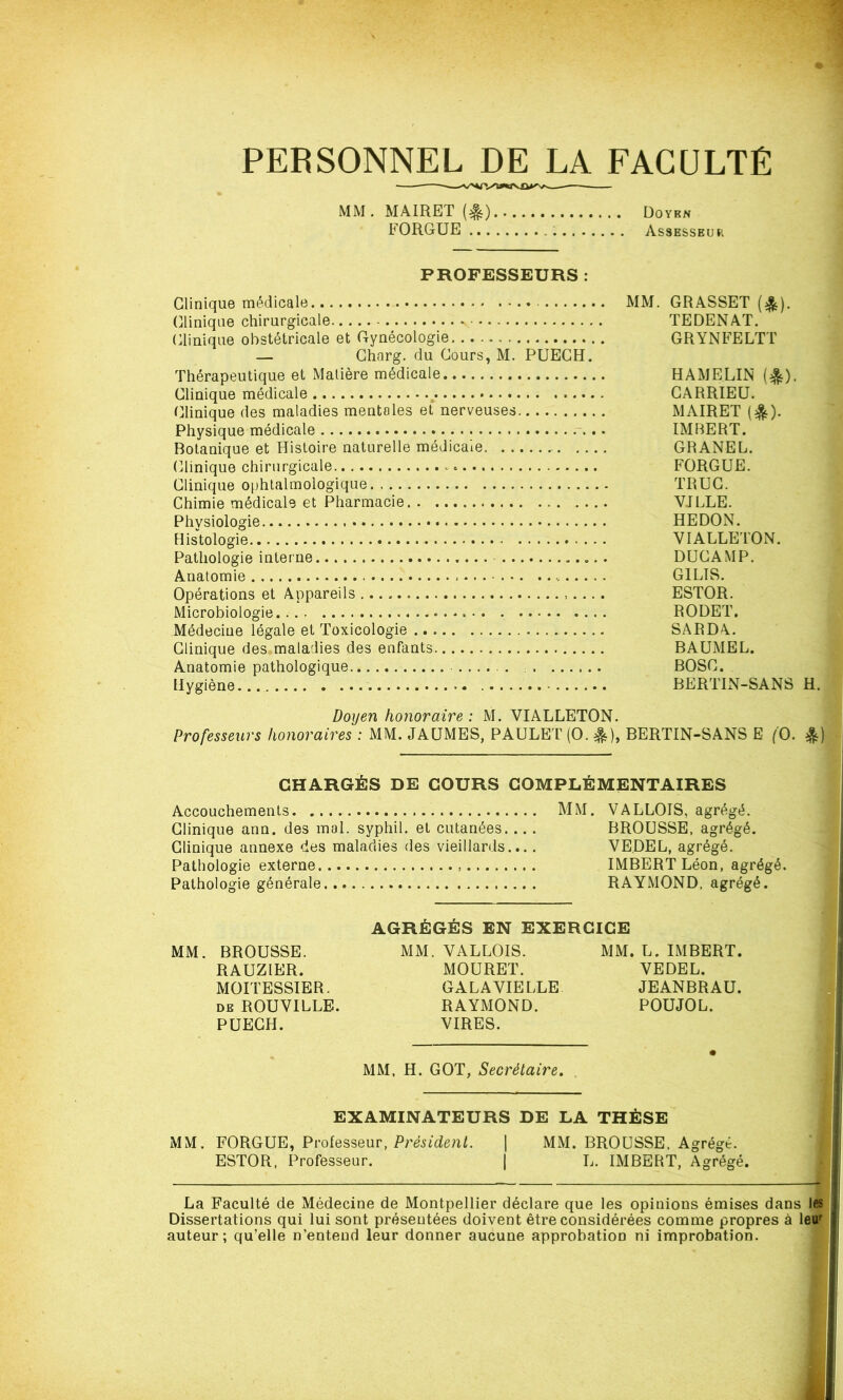 PERSONNEL DE LA FACULTÉ MM.MAIRET(^) Doybn FORGUE Assesseur PROFESSEURS : Clinique médicale MM. GRASSET (&). Clinique chirurgicale TEDENAT. Clinique obstétricale et Gynécologie GRYNFELTT — Chnrg. du Cours, M. PUECH. Thérapeutique et Matière médicale .. HAMELIN (&). Clinique médicale GARRIEU. Clinique des maladies mentales et nerveuses MAIRET ($). Physique médicale IMBERT. Botanique et Histoire naturelle médicale GRANEL. (Unique chirurgicale ■. FORGUE. Clinique ophtalmologique TRUC. Chimie médicale et Pharmacie VILLE. Physiologie HEDON. Histologie VIALLETON. Pathologie interne DUCAMP. Anatomie GILÏS. Opérations et Appareils ESTOR. Microbiologie RODET. Médecine légale et Toxicologie SARDA.. Clinique des.maladies des enfants BAUMEL. Anatomie pathologique ...... . ...... BOSC. Hygiène... BERTIN-SANS H. Doyen honoraire: M. VIALLETON. Professeurs honoraires : MM. JAUMES, PAULET (O. &), BERTIN-SANS E (O. CHARGÉS DE COURS COMPLÉMENTAIRES Accouchements MM. VALLOIS, agrégé. Clinique ann. des mal. syphil. et cutanées. ... BROUSSE, agrégé. Clinique annexe des maladies des vieillards.... VE.DEL, agrégé. Pathologie externe IMBERT Léon, agrégé. Pathologie générale RAYMOND, agrégé. AGRÉGÉS EN EXERCICE MM. BROUSSE. RAUZIER. MOITESSIER. de ROUVILLE. PUECH. MM. VALLOIS. MOURET. GA LA VIELLE RAYMOND. VIRES. MM. L. IMBERT. VEDEL. JEANBRAU. POUJOL. MM, H. GOT, Secrétaire. MM. FORGUE, Professeur, Président. ESTOR, Professeur. EXAMINATEURS DE LA THÈSE MM. BROUSSE. Agrégé. L. IMBERT, Agrégé. La Faculté de Médecine de Montpellier déclare que les opinions émises dans les Dissertations qui lui sont présentées doivent être considérées comme propres à leur auteur; qu’elle n’entend leur donner aucune approbation ni improbation.