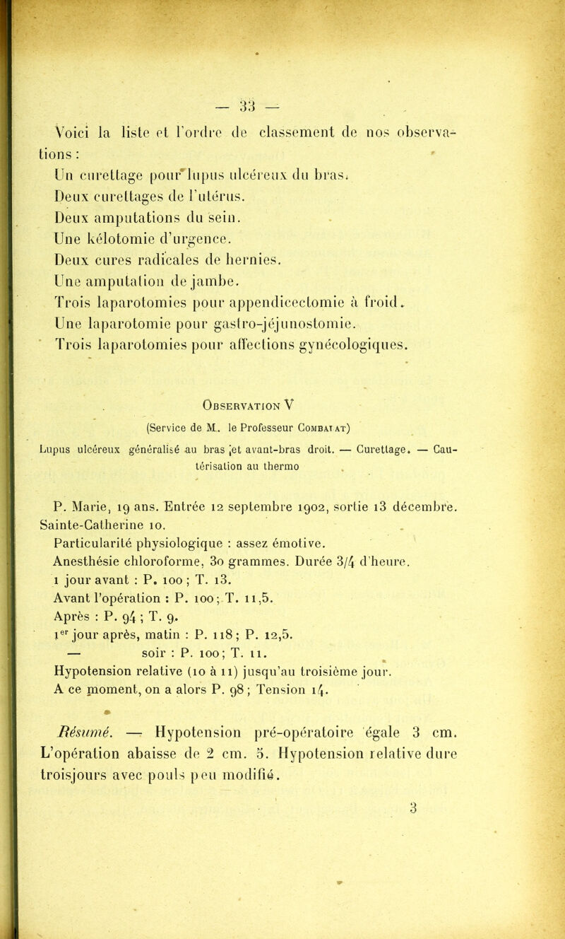 Voici la liste et l’ordre de classement de nos observa- tions : Un curettage pour lupus ulcéreux du bras< Deux curettages de l’utérus. Deux amputations du sein. Une kélotomie d’urgence. Deux cures radicales de hernies. Une amputation de jambe. Trois laparotomies pour appendicectomie à froid* Une laparotomie pour gastro-jéjunostomie. Trois laparotomies pour affections gynécologiques. Observation V (Service de M.. le Professeur Combaj at) Lupus ulcéreux généralisé a.u bras Jet avant-bras droit. — Curettage* — Cau- térisation au thermo P. Marie, 19 ans. Entrée 12 septembre 1902, sortie i3 décembre. Sainte-Catherine 10. Particularité physiologique : assez émotive. Anesthésie chloroforme, 3o grammes. Durée 3/4 d’heure. 1 jour avant : P, 100 ; T. i3. Avant l’opération : P. 100; T. 11,5. Après : P. g4 ; T. 9, 1er jour après, matin : P. 118; P. 12,5. — soir : P. 100; T. 11. Hypotension relative (10 à 11) jusqu’au troisième jour. A ce moment, on a alors P. 98 ; Tension 14. » Résumé. — Hypotension pré-opératoire égale 3 cm. L’opération abaisse de 2 cm. 5. Hypotension relative dure troisjours avec pouls peu modifié.