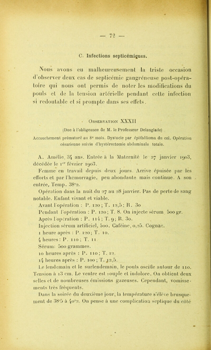 C. Infections septicémiques. Nous avons eu malheureusement la triste occasion d’observer deux cas de septicémie gangréneuse post-opéra- toire qui nous ont permis de noter les modifications du pouls et de la tension artérielle pendant cette infection si redoutable et si prompte dans ses etfets. Observation XXXII (Due à l'obligeance de M. le Professeur Delanglade) Accouchement prématuré au 8e mois, Dystocie par épithélioma du col. Opération césarienne suivie d’hystérectomie abdominale totale. A. Amélie, 34 ans. Entrée à la Maternité le 27 janvier 1903, décédée le ier février 1903. Femme en travail depuis deux jours. Arrive épuisée par les efforts et par l’hémorragie, peu abondante mais continue. A son . entrée, Temp. 38°2. Opération dans la nuit du 27 au 28 janvier. Pas de perte de sang notable. Enfant vivant et viable. Avant l'opération : P. 120; T. 12,5; R. 3o Pendant l’opération : P. 120; T. 8. On injecte sérum 5oo gr. Après l'opération : P. 114 ; T. 9; R. 3o. Injection sérum artificiel, 5oo. Caféine, o,25. Cognac. 1 heure après : P. 120; T. 10. 4 heures : P. 110; T. 11 Sérum: 5oo grammes. 10 heures après : P. 110; T. 12. i4 heures après : P. 100 ; T. J2,5. Le lendemain et le surlendemain, le pouls oscille autour de 110. Tension à i3 cm. Le ventre est couple et indolore. On obtient deux selles et de nombreuses émissions gazeuses. Cependant, vomisse- ments très fréquents. Dans la soirée du deuxième jour, la température s’élève brusque- ment de 38°5 à 4°°2- On pense à une complication septique du côté