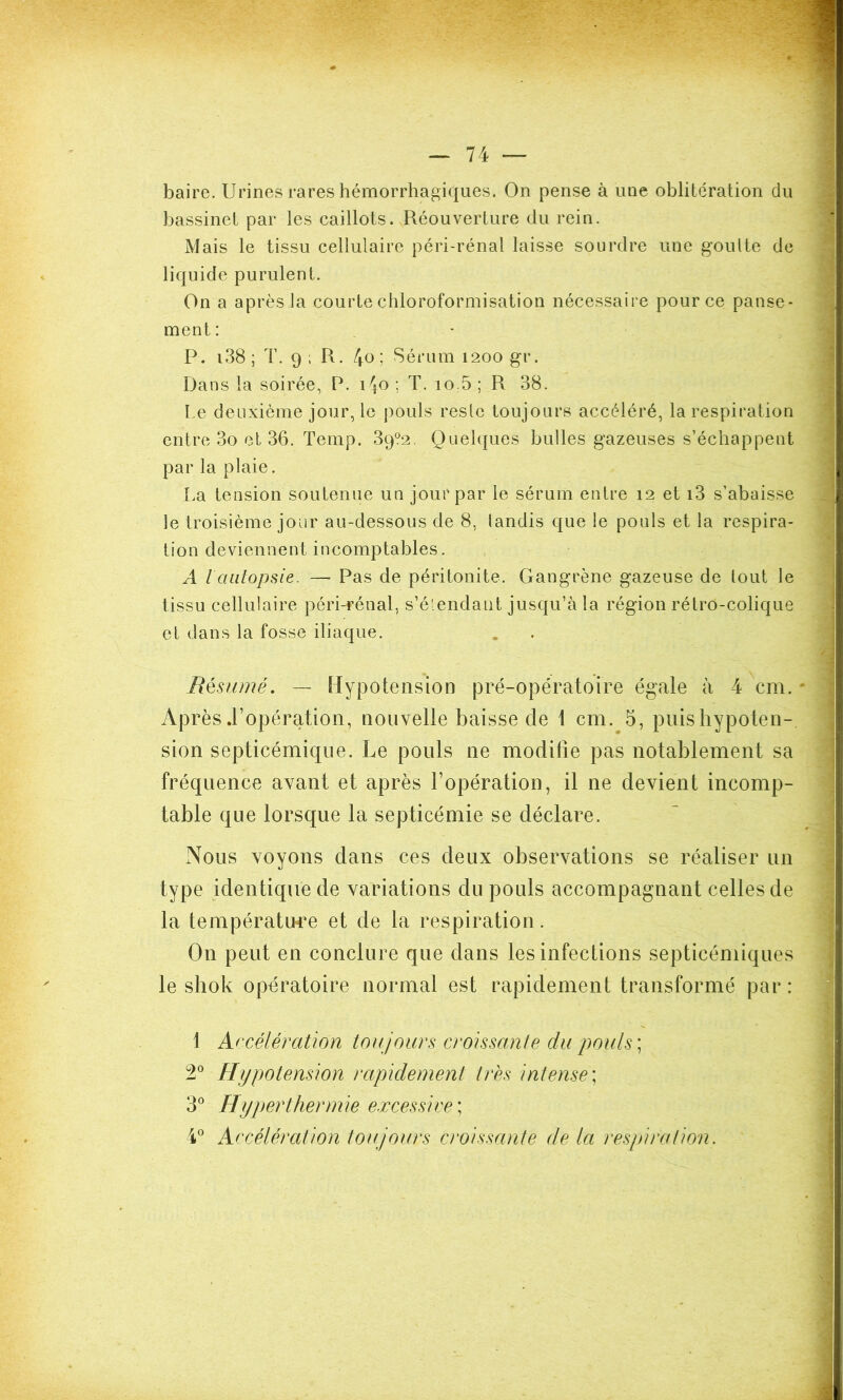 baire. Urines rares hémorrhagiques. On pense à une oblitération du bassinet par les caillots. Réouverture du rein. Mais le tissu cellulaire péri-rénal laisse sourdre une goulte de liquide purulent. On a après la courte chloroformisation nécessaire pour ce panse- ment : P. i38 ; T. 9 ; R. 4° 5 Sérum 1200 gr. Dans la soirée, P. i\o ; T. 10.5 ; R 38. l e deuxième jour, le pouls reste toujours accéléré, la respiration entre 3o et 36. Temp. 39?2. Quelques bulles gazeuses s’échappent par la plaie. La tension soutenue un jour par le sérum entre 12 et i3 s’abaisse le troisième jour au-dessous de 8, tandis que le pouls et la respira- tion deviennent incomptables. A l autopsie. — Pas de péritonite. Gangrène gazeuse de tout le tissu cellulaire péri-rénal, s’é'endant jusqu’à la région rétro-colique et dans la fosse iliaque. Résumé. — Hypotension pré-opératoire égale à 4 cm. * Après .l’opération, nouvelle baisse de 1 cm. 5, puis hypoten- sion septicémique. Le pouls ne moditîe pas notablement sa fréquence avant et après l’opération, il ne devient incomp- table que lorsque la septicémie se déclare. Nous voyons dans ces deux observations se réaliser un type identique de variations du pouls accompagnant celles de la température et de la respiration. On peut en conclure que dans les infections septicémiques le shok opératoire normal est rapidement transformé par: 1 Accélération toujours croissante du pouls ; 2° Hypotension rapidement très intense; 3° Hyperthermie excessive ; 4° Accélération toujours croissante de la respiration.