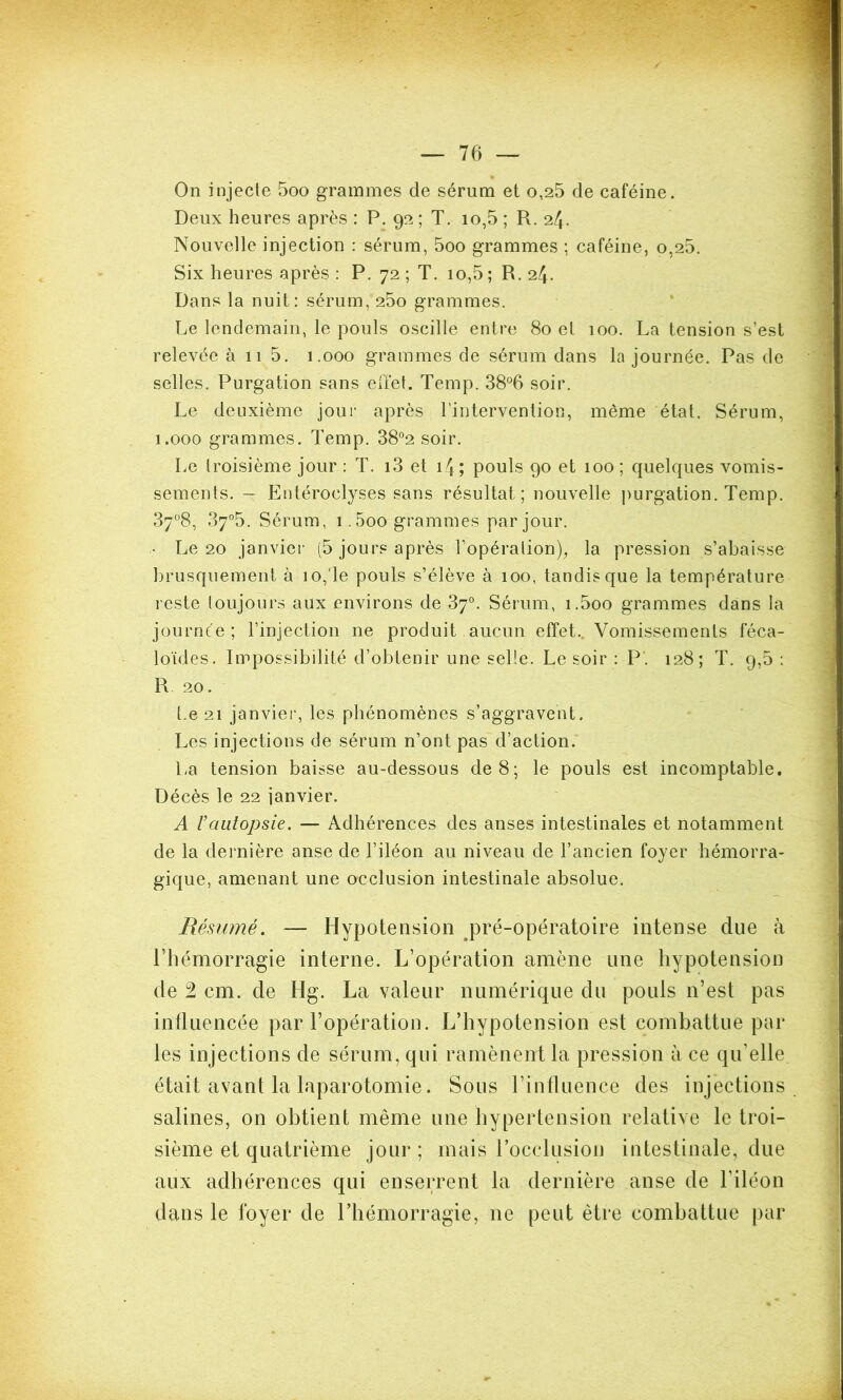 On injecte 5oo grammes de sérum et o,25 de caféine. Deux heures après : P. 92 ; T. 10,5 ; R. 24. Nouvelle injection : sérum, 5oo grammes ; caféine, o,25. Six heures après : P. 72 ; T. 10,5 ; R. 24. Dans la nuit: sérum, 25o grammes. Le lendemain, le pouls oscille entre 80 el 100. La tension s’est relevée à 11 5. 1.000 grammes de sérum dans la journée. Pas de selles. Purgation sans effet. Temp. 38°6 soir. Le deuxième jour après l’intervention, même état. Sérum, 1.000 grammes. Temp. 38°2 soir. Le troisième jour : T. i3 et 14 ; pouls 90 et 100; quelques vomis- sements. — Entéroclyses sans résultat; nouvelle purgation. Temp. 37°8, 37°5. Sérum, i.5oo grammes par jour. Le 20 janvier (5 jours après l’opération), la pression s’abaisse brusquement à 10,'le pouls s’élève à 100, tandis que la température reste toujours aux environs de 37°. Sérum, i.5oo grammes dans la journée ; l’injection ne produit aucun effet. Vomissements féca- loïdes. Impossibilité d’obtenir une selle. Le soir : P. 128; T. 9,5 : R 20. Le 21 janvier, les phénomènes s’aggravent. Les injections de sérum n’ont pas d’action. La tension baisse au-dessous de 8; le pouls est incomptable. Décès le 22 janvier. A l’autopsie. — Adhérences des anses intestinales et notamment de la dernière anse de l’iléon au niveau de l’ancien foyer hémorra- gique, amenant une occlusion intestinale absolue. Résumé. — Hypotension pré-opératoire intense due à l’hémorragie interne. L’opération amène une hypotension de 2 cm. de Hg. La valeur numérique du pouls n’est pas influencée par l’opération. L’hypotension est combattue par les injections de sérum, qui ramènent la pression à ce qu’elle était avant la laparotomie. Sous l’influence des injections salines, on obtient même une hypertension relative le troi- sième et quatrième jour ; mais l'occlusion intestinale, due aux adhérences qui enserrent la dernière anse de l’iléon dans le foyer de l’hémorragie, ne peut être combattue par