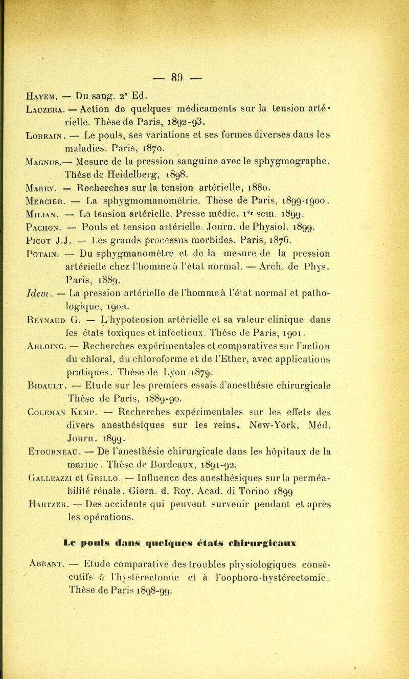 Hayem. — Du sang. 2e Ed. Lauzera. — Action de quelques médicaments sur la tension arté - rielle. Thèse de Paris, 1892-93. Lorrain. — Le pouls, ses variations et ses formes diverses dans les maladies. Paris, 1870. Magnus.— Mesure de la pression sanguine avec le sphygmographe. Thèse de Heidelberg, 1898. Marey. — Recherches sur la tension artérielle, 1880. Mercier. — La sphygmomanométrie. Thèse de Paris, 1899-1900. Milian. — La tension artérielle. Presse médic. 1er sem. 1899. Pachon. — Pouls et tension artérielle. Journ. de Physiol. 1899. Picot J.J. — Les grands processus morbides. Paris, 1876. Potain. — Du sphygmanomètre et de la mesure de la pression artérielle chez l’homme à l’état normal. — Arch. de Phys. Paris, 1889. Idem. — La pression artérielle de l’homme à l’état normal et patho- logique, 1902. Reynaud G. — L hypotension artérielle et sa valeur clinique dans les états toxiques et infectieux. Thèse de Paris, 1901. Arloing. — Recherches expérimentales et comparatives sur l’action du chloral, du chloroforme et de l’Ether, avec applications pratiques. Thèse de Lyon 1879. Bidault. — Etude sur les premiers essais d’anesthésie chirurgicale Thèse de Paris, 1889-90. Coleman Kemp. — Recherches expérimentales sur les effets des divers anesthésiques sur les reins. New-York, Méd. Journ. 1899. Etourneau. — De l’anesthésie chirurgicale dans les hôpitaux de la marine. Thèse de Bordeaux, 1891-92. Galleazzi et Grillo. — Influence des anesthésiques sur la perméa- bilité rénale. Giorn. d. Roy. Acad, di Torino 1899 Hartzer. —Des accidents qui peuvent survenir pendant et après les opérations. Le pouls dans» quelques» états» chirurgicaux Abrant. — Etude comparative des troubles physiologiques consé- cutifs à l’hystérectoinie et à l’oophoro-hystérectomie. Thèse de Paris 1898-99.