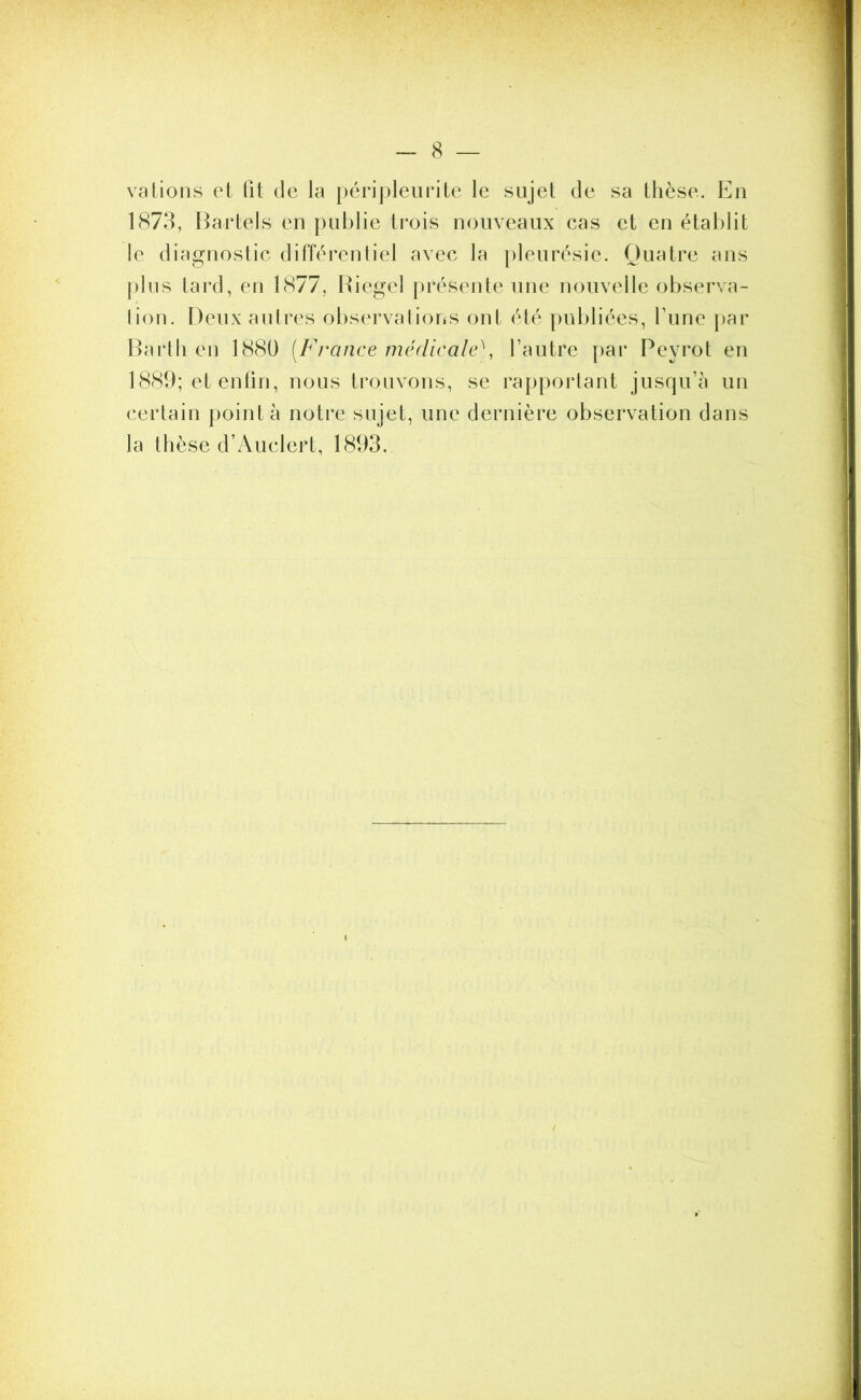 va Lions et fit de la péripleurite le sujet de sa thèse. En 1873, Bartels en publie trois nouveaux cas et en établit le diagnostic différentiel avec la pleurésie. Quatre ans plus tard, en 1877, Riegel présente une nouvelle observa- tion. Deux autres observations onl été publiées, l’une par Bârth en 1880 (France médicale\ l’autre par Pevrot en 1889; et enfin, nous trouvons, se rapportant jusqu’à un certain pointa notre sujet, une dernière observation dans la thèse d’Auclert, 1893.