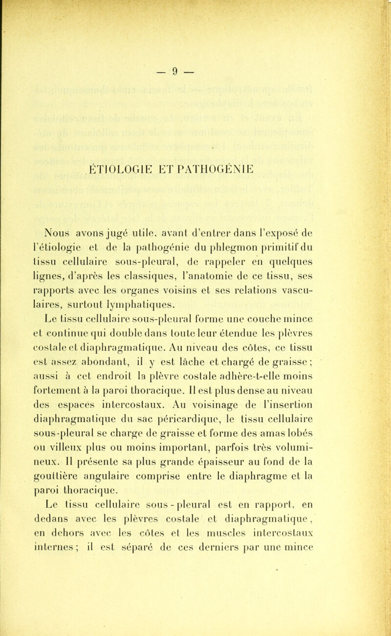 ÉTIOLOGIE ET PATHOGÉNIE Nous avons jugé utile, avant d’entrer dans l’exposé de l’étiologie et de la pathogénie du phlegmon primitif du tissu cellulaire sous-pleural, de rappeler en quelques lignes, d’après les classiques, l’anatomie de ce tissu, ses rapports avec les organes voisins et ses relations vascu- laires, surtout lymphatiques. Le tissu cellulaire sous-pleural forme une couche mince et continue qui double dans toute leur étendue les plèvres costale et diaphragmatique. Au niveau des côtes, ce tissu est assez abondant, il y est lâche et chargé dégraissé; aussi à cet endroit la plèvre costale adhère-t-elle moins fortement à la paroi thoracique. Il est plus dense au niveau des espacés intercostaux. Au voisinage de l’insertion diaphragmatique du sac péricardique, le tissu cellulaire sous-pleural se charge de graisse et forme des amas lobés ou villeux plus ou moins important, parfois très volumi- neux. Il présente sa plus grande épaisseur au fond de la gouttière angulaire comprise entre le diaphragme et la paroi thoracique. Le tissu cellulaire sous-pleural est en rapport, en dedans avec les plèvres costale et diaphragmatique, en dehors avec les côtes et les muscles intercostaux internes ; il est séparé de ces derniers par une mince