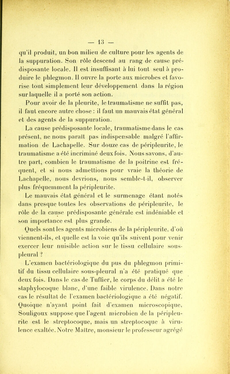 qu’il produit, un bon milieu de culture pour les agents de la suppuration. Son rôle descend au rang de cause pré- disposante locale. Il est insuffisant à lui tout seul à pro- duire le phlegmon. 11 ouvre la porte aux microbes et favo- rise tout simplement leur développement dans la région sur laquelle il a porté son action. Pour avoir de la pleurite, le traumatisme ne suffit pas, il faut encore autre chose : il faut un mauvais état général et des agents de la suppuration. La cause prédisposante locale, traumatisme dans le cas présent, ne nous paraît pas indispensable malgré l’affir- mation de Lachapelle. Sur douze cas de péripleurite, le traumatisme a été incriminé deux fois. Nous savons, d’au- tre part, combien le traumatisme de la poitrine est fré- quent, et si nous admettions pour vraie la théorie de Lachapelle, nous devrions, nous semble-t-il, observer plus fréquemment la péripleurite. Le mauvais état général et le surmenage étant notés dans presque toutes les observations de péripleurite, le rôle de la cause prédisposante générale est indéniable et son importance est plus grande. Quels sont les agents microbiens de la péripleurite, d’où viennent-ils, et quelle est la voie qu’ils suivent pour venir exercer leur nuisible action sur le tissu cellulaire sous- pleural ? L’examen bactériologique du pus du phlegmon primi- tif du tissu cellulaire sous-pleural n’a été pratiqué que deux fois. Dans le cas de Tuffier, le corps du délit a été le staphylocoque blanc, d’une faible virulence. Dans notre cas le résultat de l’examen bactériologique a été négatif. Quoique n’ayant point fait d’examen microscopique, Souligoux suppose que l’agent microbien de la péripleu- rite est le streptocoque, mais un streptocoque à viru- lence exaltée. Notre Maître, monsieur le professeur agrégé