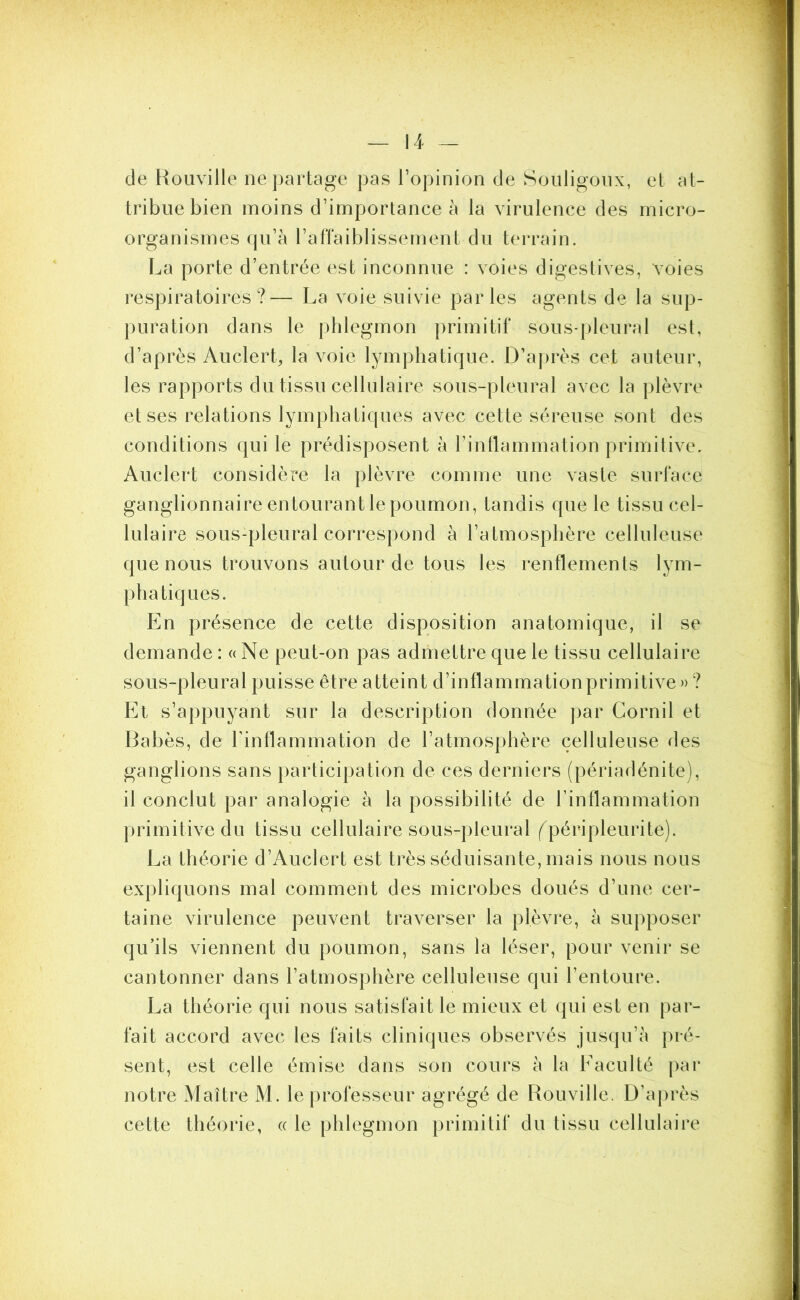 de Rouville ne partage pas l’opinion de Souligoux, et at- tribue bien moins d’importance à la virulence des micro- organismes qu’à l’affaiblissement du terrain. La porte d’entrée est inconnue : voies digestives, voies respiratoires?— La voie suivie parles agents de la sup- puration dans le phlegmon primitif sous-pleural est, d’après Auclert, la voie lymphatique. D’après cet auteur, les rapports du tissu cellulaire sous-pleural avec la plèvre et ses relations lymphatiques avec cette séreuse sont des conditions qui le prédisposent à l’inflammation primitive. Auclert considère la plèvre comme une vaste surface ganglionnaire entourant le poumon, tandis que le tissu cel- lulaire sous-pleural correspond à l’atmosphère celluleuse que nous trouvons autour de tous les renflements lym- phatiques. En présence de cette disposition anatomique, il se demande: «Ne peut-on pas admettre que le tissu cellulaire sous-pleural puisse être atteint d’inflammation primitive »? Et s’appuyant sur la description donnée par Cornil et Babès, de l'inflammation de l’atmosphère celluleuse des ganglions sans participation de ces derniers (périadénite), il conclut par analogie à la possibilité de l’inflammation primitive du tissu cellulaire sous-pleural fpéripleurite). La théorie d’Auclert est très séduisante, mais nous nous expliquons mal comment des microbes doués d’une cer- taine virulence peuvent traverser la plèvre, à supposer qu’ils viennent du poumon, sans la léser, pour venir se cantonner dans l’atmosphère celluleuse qui l’entoure. La théorie qui nous satisfait le mieux et qui est en par- fait accord avec les faits cliniques observés jusqu’à pré- sent, est celle émise dans son cours à la Faculté par notre Maître M. le professeur agrégé de Rouville. D’après cette théorie, « le phlegmon primitif du lissu cellulaire