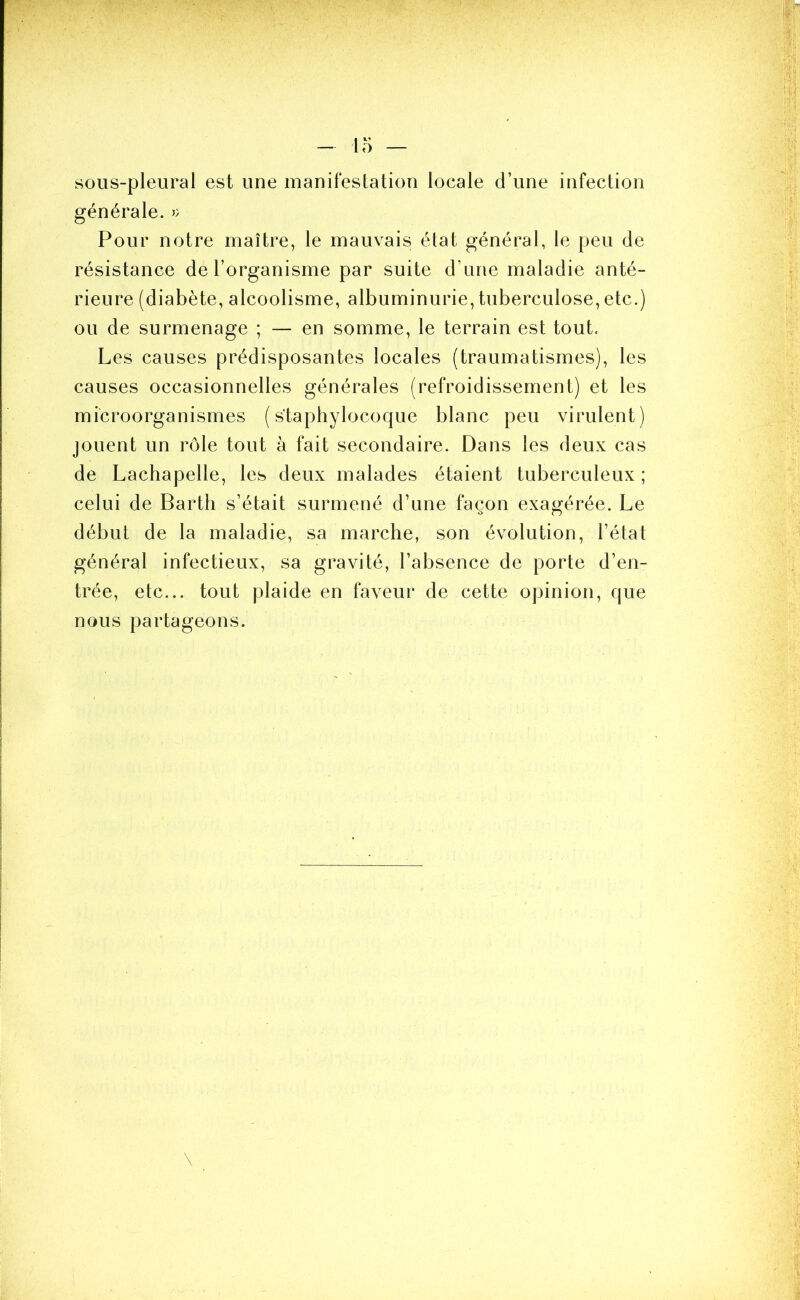 sous-pleural est une manifestation locale d’une infection générale. » Pour notre maître, le mauvais état général, le peu de résistance de l’organisme par suite d’une maladie anté- rieure (diabète, alcoolisme, albuminurie, tuberculose, etc.) ou de surmenage ; — en somme, le terrain est tout. Les causes prédisposantes locales (traumatismes), les causes occasionnelles générales (refroidissement) et les microorganismes (staphylocoque blanc peu virulent) jouent un rôle tout à fait secondaire. Dans les deux cas de Lachapelle, les deux malades étaient tuberculeux ; celui de Barth s’était surmené d’une façon exagérée. Le début de la maladie, sa marche, son évolution, l’état général infectieux, sa gravité, l’absence de porte d’en- trée, etc... tout plaide en faveur de cette opinion, que nous partageons.