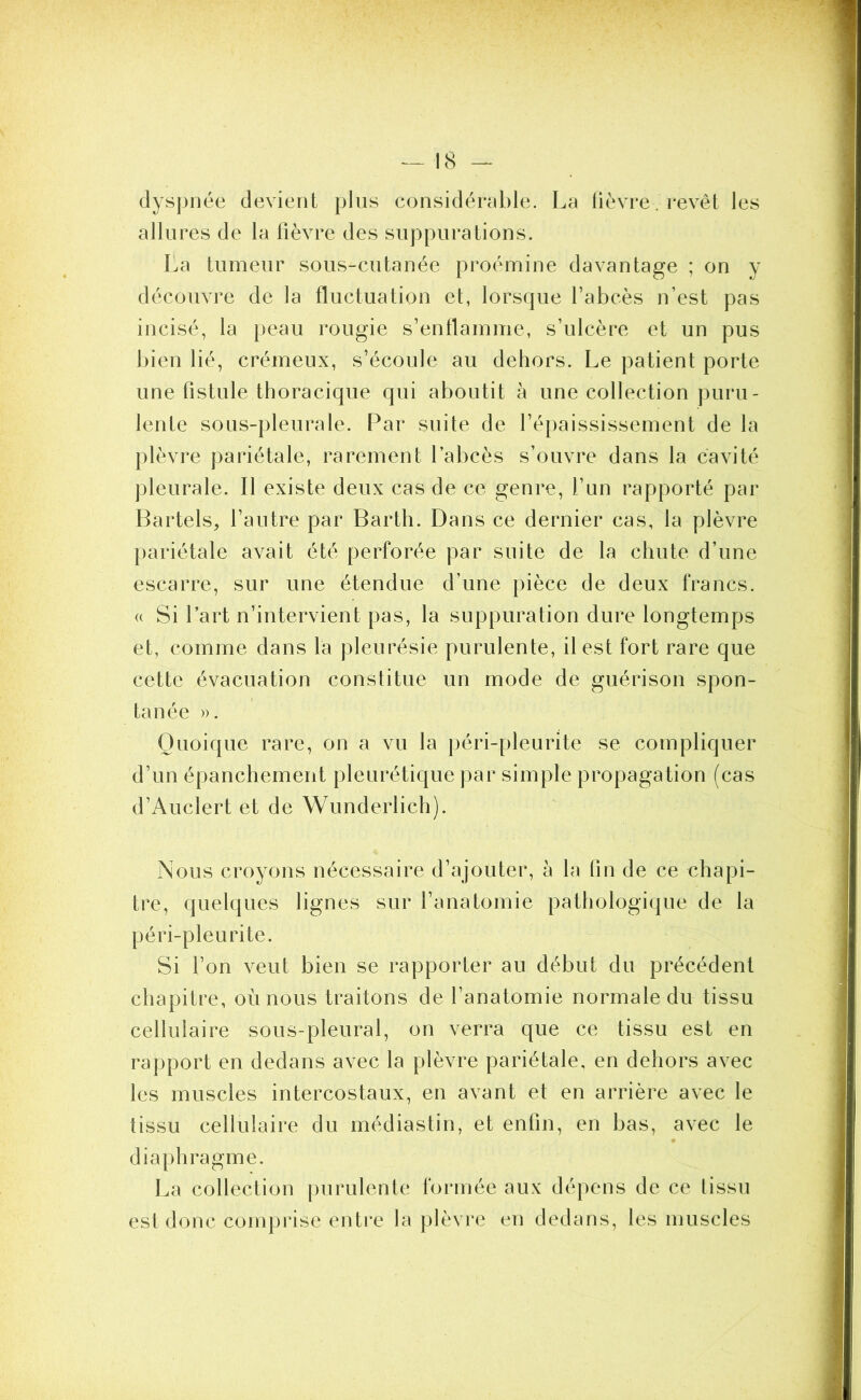 dyspnée devient plus considérable. La fièvre. revêt les allures de la fièvre des suppurations. La tumeur sous-cutanée proémine davantage ; on y découvre de la fluctuation et, lorsque l’abcès n’est pas incisé, la peau rougie s’enflamme, s’ulcère et un pus bien lié, crémeux, s’écoule au dehors. Le patient porte une fistule thoracique qui aboutit à une collection puru- lente sous-pleurale. Par suite de l’épaississement de la plèvre pariétale, rarement l’abcès s’ouvre dans la cavité pleurale. Il existe deux cas de ce genre, l’un rapporté par Bartels, l’autre par Barth. Dans ce dernier cas, la plèvre pariétale avait été perforée par suite de la chute d’une escarre, sur une étendue d’une pièce de deux francs, u Si l’art n’intervient pas, la suppuration dure longtemps et, comme dans la pleurésie purulente, il est fort rare que cette évacuation constitue un mode de guérison spon- tanée ». Quoique rare, on a vu la péri-pleurite se compliquer d’un épanchement pleurétique par simple propagation (cas d’Auclert et de Wunderlich). Nous croyons nécessaire d’ajouter, à la fin de ce chapi- tre, quelques lignes sur l’anatomie pathologique de la péri-pleurite. Si l’on veut bien se rapporter au début du précédent chapitre, où nous traitons de l’anatomie normale du tissu cellulaire sous-pleural, on verra que ce tissu est en rapport en dedans avec la plèvre pariétale, en dehors avec les muscles intercostaux, en avant et en arrière avec le tissu cellulaire du médiastin, et enfin, en bas, avec le diaphragme. La collection purulente formée aux dépens de ce tissu est donc comprise entre la plèvre en dedans, les muscles