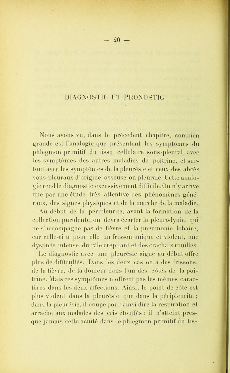DIAGNOSTIC ET PRONOSTIC Nous avons vu, dans le précédent chapitre, combien grande est l’analogie que présentent les symptômes du phlegmon primitif du tissu cellulaire sous-pleural, avec les symptômes des autres maladies de poitrine, et sur- tout avec les symptômes de la pleurésie et ceux des abcès sous-pleuraux d’origine osseuse ou pleurale. Cette analo- gie rend le diagnostic excessivement difficile.On n’y arrive que par une étude très attentive des phénomènes géné- raux, des signes physiques et de la marche delà maladie. Au début de la péripleurite, avant la formation de la collection purulente, on devra écarter la pleurodynie, qui ne s’accompagne pas de fièvre et la pneumonie lobaire, car celle-ci a pour elle un frisson unique et violent, une dyspnée intense, du râle crépitant et des crachats rouillés. Le diagnostic avec une pleurésie aiguë au début offre plus de difficultés. Dans les deux cas on a des frissons, de la fièvre, de la douleur dans l’un des côtés de la poi- trine. Mais ces symptômes n’offrent pas les mêmes carac- tères dans les deux affections. Ainsi, le point de côté est plus violent dans la pleurésie que dans la péripleurite ; dans la pleurésie, il coupe pour ainsi dire la respiration et arrache aux malades des cris étouffés ; il n’atteint pres- que jamais cette acuité dans le phlegmon primitif du tis-