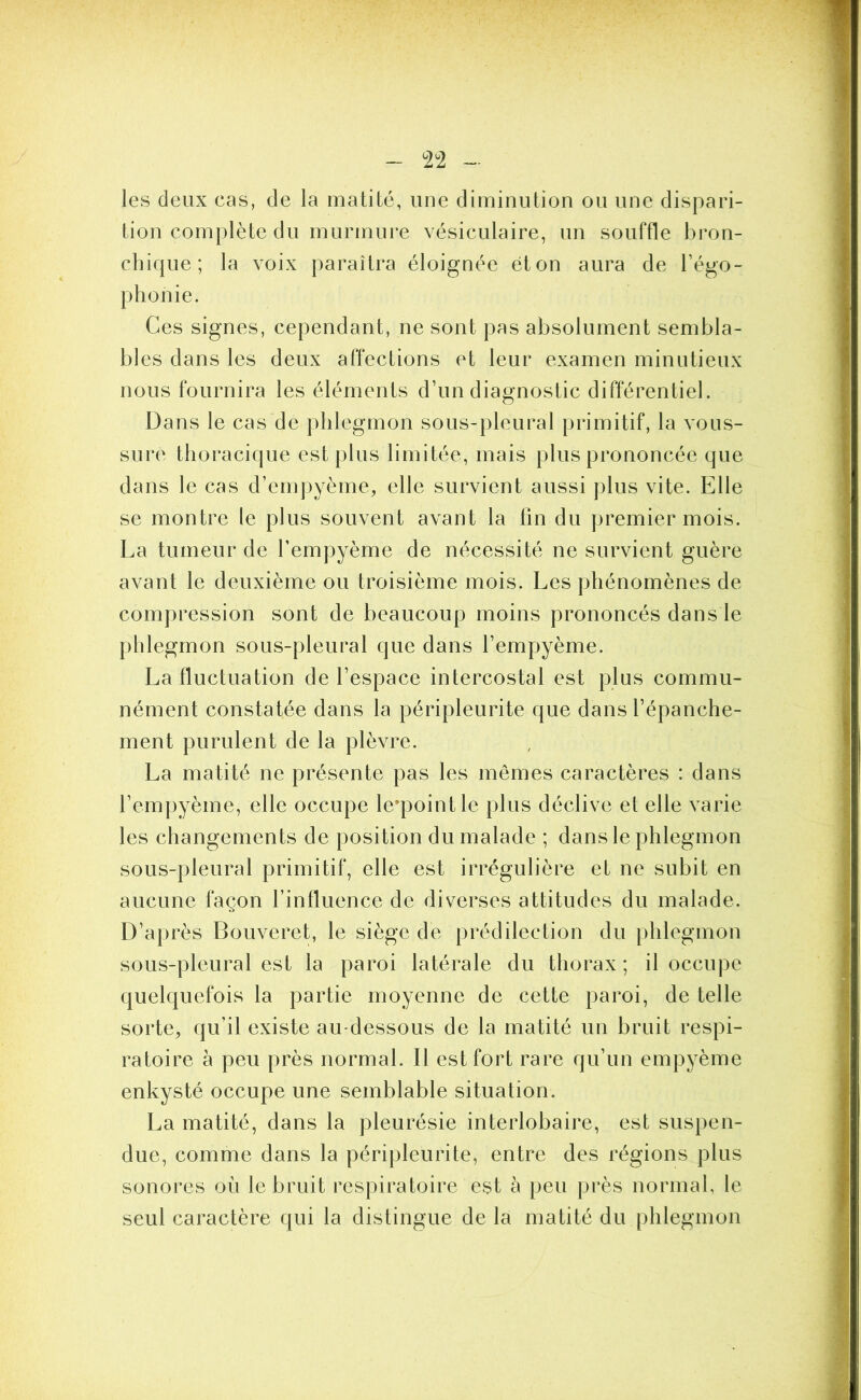 les deux cas, de la matité, une diminution ou une dispari- tion complète du murmure vésiculaire, un souffle bron- chique; la voix paraîtra éloignée et on aura de l’égo- phonie. Ces signes, cependant, ne sont pas absolument sembla- bles dans les deux affections et leur examen minutieux nous fournira les éléments d’un diagnostic différentiel. Dans le cas de phlegmon sous-pleural primitif, la vous- sure thoracique est plus limitée, mais plus prononcée que dans le cas d’empyème, elle survient aussi plus vite. Elle se montre le plus souvent avant la fin du premier mois. La tumeur de fempyème de nécessité ne survient guère avant le deuxième ou troisième mois. Les phénomènes de compression sont de beaucoup moins prononcés dans le phlegmon sous-pleural que dans fempyème. La fluctuation de l’espace intercostal est plus commu- nément constatée dans la péripleurite que dans l’épanche- ment purulent de la plèvre. La matité ne présente pas les mêmes caractères : dans fempyème, elle occupe le’pointle plus déclive et elle varie les changements de position du malade ; dans le phlegmon sous-pleural primitif, elle est irrégulière et ne subit en aucune façon l’influence de diverses attitudes du malade. D’après Bouveret, le siège de prédilection du phlegmon sous-pleural est la paroi latérale du thorax ; il occupe quelquefois la partie moyenne de cette paroi, de telle sorte, qu’il existe au-dessous de la matité un bruit respi- ratoire à peu près normal. Il est fort rare qu’un empyème enkysté occupe une semblable situation. La matité, dans la pleurésie interlobaire, est suspen- due, comme dans la péripleurite, entre des régions plus sonores où le bruit respiratoire est à peu près normal, le seul caractère qui la distingue de la matité du phlegmon
