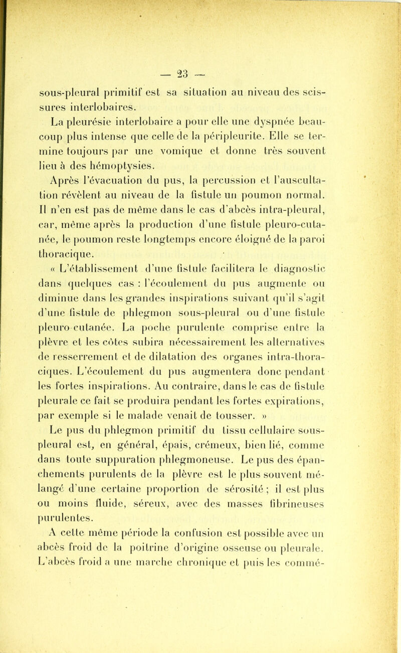 — ü23 sous-pleural primitif est sa situation au niveau des scis- sures interlobaires. La pleurésie interlobaire a pour elle une dyspnée beau- coup plus intense que celle de la péripleurite. Elle se ter- mine toujours par une vomique et donne très souvent lieu à des hémoptysies. Après l’évacuation du pus, la percussion et l’ausculta- tion révèlent au niveau de la fistule un poumon normal. Il n’en est pas de même dans le cas d’abcès intra-pleural, car, même après la production d’une fistule pleuro-cuta- née, le poumon reste longtemps encore éloigné de la paroi thoracique. « L’établissement d’une fistule facilitera le diagnostic dans quelques cas : l’écoulement du pus augmente ou diminue dans les grandes inspirations suivant qu’il s’agit d’une fistule de phlegmon sous-pleural ou d’une fistule p 1 euro cutanée. La poche purulente comprise entre la plèvre et les côtes subira nécessairement les alternatives de resserrement et de dilatation des organes intra-thora- ciques. L’écoulement du pus augmentera donc pendant les fortes inspirations. Au contraire, dans le cas de fistule pleurale ce fait se produira pendant les fortes expirations, par exemple si le malade venait de tousser. » Le pus du phlegmon primitif du tissu cellulaire sous- pleural est, en général, épais, crémeux, bien lié, comme dans toute suppuration phlegmoneuse. Le pus des épan- chements purulents de la plèvre est le plus souvent mé- langé d’une certaine proportion de sérosité; il est plus ou moins fluide, séreux, avec des masses fibrineuses purulentes. A cette même période la confusion est possible avec un abcès froid de la poitrine d’origine osseuse ou pleurale. L’abcès froid a une marche chronique et puis les commé-