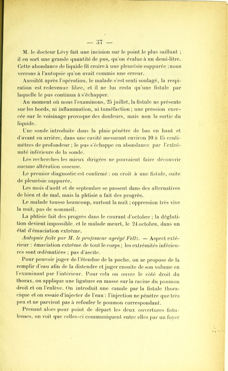 M. le docteur Lévy fait une incision sur le point le plus saillant ; il en sort une grande quantité de pus, qu’on évalue à un demi-litre. Cette abondance de liquide fit croire à une pleurésie suppurée ; nous verrons à l’autopsie qu’on avait commis une erreur. Aussitôt après l’opération, le malade s’est senti soulagé, la respi- ration est redevenue libre, et il ne lui resta qu’une fistule par laquelle le pus continua à s’échapper. Au moment où nous l’examinons, 25 juillet, la fistule ne présente sur les bords, ni inflammation, ni tuméfaction ; une pression exer- cée sur le voisinage provoque des douleurs, mais non la sortie du liquide. Une sonde introduite dans la plaie pénètre de bas en haut et d’avant en arrière, dans une cavité mesurant environ 10 à 15 centi- mètres de profondeur ; le pus s’échappe en abondance par l’extré- mité inférieure de la sonde. Les recherches les mieux dirigées ne pouvaient faire découvrir aucune altération osseuse. Le premier diagnostic est confirmé : on croit à une fistule, suite de pleurésie suppurée. Les mois d’août et de septembre se passent dans des alternatives de bien et de mal, mais la phtisie a fait des progrès. Le malade tousse beaucoup, surtout la nuit ; oppression très vive la nuit, pas de sommeil. La phtisie fait des progrès dans le courant d’octobre ; la dégluti- tion devient impossible, et le malade meurt, le 24 octobre, dans un état d’émaciation extrême. Autopsie faite par M. le professeur agrégé Feltz. — Aspect exté- rieur : émaciation extrême de tout le corps ; les extrémités inférieu- res sont œdématiées ; pas d’ascite. Pour pouvoir juger de l’étendue de la poche, on se propose de la remplir d’eau afin de la distendre et juger ensuite de son volume en l’examinant par l'intérieur. Pour cela on ouvre le côté droit du thorax, on applique une ligature en masse sur la racine du poumon droit et on l’enlève. On introduit une canule par la fistule thora- cique et on essaie d’injecter de l’eau : l’injection ne pénètre que très peu et ne parvient pas à refouler le poumon correspondant. Prenant alors pour point de départ les deux ouvertures fistu- leuses, on voit que celles-ci communiquent entre elles par un foyer