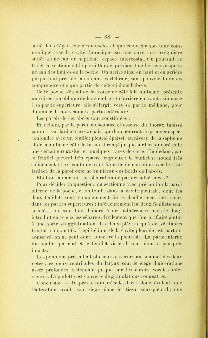 situé dans l’épaisseur des muscles et que celui-ci à son tour com- munique avec la cavité thoracique par une ouverture irrégulière située au niveau du septième espace intercostal. On poursuit ce trajet en sectionnant la paroi thoracique dans tous les sens jusqu'au niveau des limites de la poche. On arrive ainsi en haut et en arrière jusque tout près de la colonne vertébrale, sans pouvoir toutefois comprendre quelque partie de celle-ci dans l’abcès. Cette poche s’étend de la troisième côte à la huitième, présente une direction oblique de haut en bas et d’arrière en avant ; sinueuse à sa partie supérieure, elle s’élargit vers sa partie médiane, pour diminuer de nouveau à sa partie inférieure. Les parois de cet abcès sont constituées : En dehors, par la paroi musculaire et osseuse du thorax, tapissé par un tissu lardacé assez épais, que l’on pourrait au premier aspect confondre avec un feuillet pleural épaissi; au niveau de la septième et de la huitième côte, le tissu est rongé jusque sur l’os, qui présente une certaine rugosité et quelques traces de carie. En dedans, par le feuillet pleural très épaissi, rugueux ; le feuillet se soude très solidement et se continue sans ligne de démarcation avec le tissu lardacé de la paroi externe au niveau des bords de l’abcès. Était-on là dans un sac pleural limité par des adhérences ? Pour décider la question, on sectionne avec précaution la paroi interne de la poche, et on tombe dans la cavité pleurale, dont les deux feuillets sont complètement libres d'adhérences entre eux dans les parties supérieures ; inférieurement les deux feuillets sont accolés ; on croit tout d’abord à des adhérences, mais le doigt introduit entre eux les sépare si facilement que l’on a affaire plutôt à une sorte d’agglutination des deux plèvres qu’à de véritables tractus conjonctifs. L’épithélium de la cavité pleurale est partout conservé, on ne peut donc admettre la pleurésie. La paroi interne du feuillet pariétal et le feuillet viscéral sont donc à peu près intacts. Les poumons présentent plusieurs cavernes au sommet des deux côtés ; les deux ventricules du larynx sont le siège d’ulcérations assez profondes s’étendant jusque sur les cordes vocales infé- rieures. L’épiglotte est couverte de granulations rougeâtres. Conclusion. — D’après ce qui précède, il est donc évident que l’altération avait son siège dans le tissu sous-pleural ; que