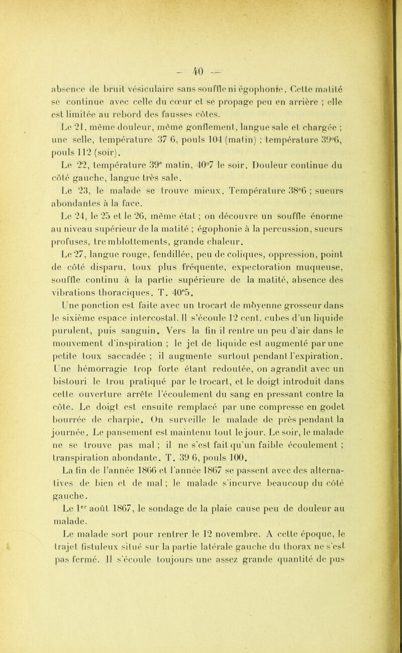 absence de bruit vésiculaire sans souffle ni égophonie. Cette matité se continue avec celle du cœur et se propage peu en arrière ; elle est limitée au rebord des fausses côtes. Le 21, même douleur, môme gonflement, langue sale et chargée ; une selle, température 37 6, pouls 104 (matin) ; température 39°6, pouls 112 (soir). Le 22, température 39 matin, 40°7 le soir. Douleur continue du côté gauche, langue très sale. Le 23, le malade se trouve mieux. Température 38°6 ; sueurs abondantes à la face. Le 24, le 25 et le 26, même état ; on découvre un souffle énorme au niveau supérieur de la matité ; égophonie à la percussion, sueurs profuses, tremblotlements, grande chaleur. Le 27, langue rouge, fendillée, peu de coliques, oppression, point de côté disparu, toux plus fréquente, expectoration muqueuse, souffle continu à la partie supérieure de la matité, absence des vibrations thoraciques. T. 40°5. Une ponction est faite avec un trocart de môyenne grosseur dans le sixième espace intercostal. 11 s’écoule 12 cent, cubes d’un liquide purulent, puis sanguin. Vers la fin il rentre un peu d’air dans le mouvement d’inspiration ; le jet de liquide est augmenté par une petite toux saccadée; il augmente surtout pendant l’expiration. Une hémorragie trop forte étant redoutée, on agrandit avec un bistouri le trou pratiqué par le trocart, et le doigt introduit dans cette ouverture arrête l’écoulement du sang en pressant contre la côte. Le doigt est ensuite remplacé par une compresse en godet bourrée de charpie. On surveille le malade de près pendant la journée. Le pansement est maintenu tout le jour. Le soir, le malade ne se trouve pas mal ; il ne s'est fait qu’un faible écoulement ; transpiration abondante. T. 39 6, pouls 100. La fin de l’année 1866 et l’année 1867 se passent avec des alterna- tives de bien et de mal ; le malade s’incurve beaucoup du côté gauche. Le 1er août 1867, le sondage de la plaie cause peu de douleur au malade. Le malade sort pour rentrer le 12 novembre. A cette époque, le trajet fistuleux situé sur la partie latérale gauche du thorax ne s’est pas fermé. Il s’écoule toujours une assez grande quantité de pus
