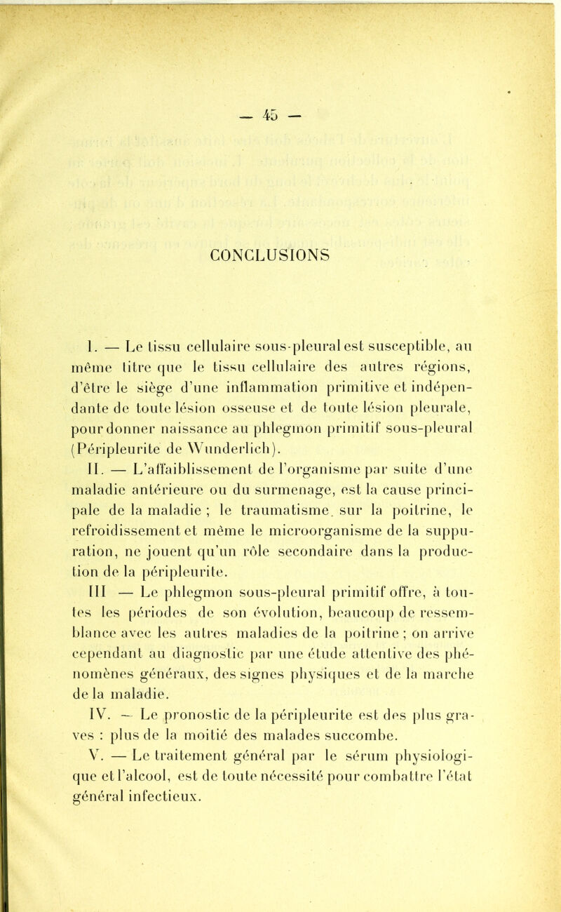 CONCLUSIONS 1. — Le tissu cellulaire sous-pleural est susceptible, au même litre que le tissu cellulaire des autres régions, d’être le siège d’une inflammation primitive et indépen- dante de toute lésion osseuse et de toute lésion pleurale, pour donner naissance au phlegmon primitif sous-pleural (Péripleurite de Wunderlich). IL — L’affaiblissement de l’organisme par suite d’une maladie antérieure ou du surmenage, est la cause princi- pale de la maladie ; le traumatisme, sur la poitrine, le refroidissement et même le microorganisme de la suppu- ration, ne jouent qu’un rôle secondaire dans la produc- tion de la péripleurite. III — Le phlegmon sous-pleural primitif offre, à tou- tes les périodes de son évolution, beaucoup de ressem- blance avec les autres maladies de la poitrine; on arrive cependant au diagnostic par une étude attentive des phé- nomènes généraux, des signes physiques et de la marche de la maladie. IV. — Le pronostic de la péripleurite est des plus gra- ves : plus de la moitié des malades succombe. V. — Le traitement général par le sérum physiologi- que et l’alcool, est de toute nécessité pour combattre l’état général infectieux.