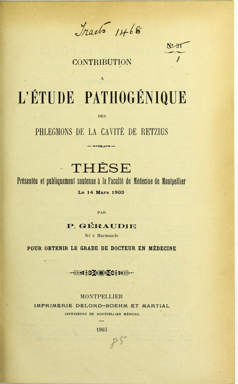 CONTRIBUTION L’ÉTUDE PATHOGÉNIQUE DES PHLEGMONS DE LA CAVITÉ DE RETZIÜS ■ THÈSE Mseilée el pnMipeienl soDlenue i la FacalIP de iddecine de Le 14 Mars 1903 PAR I». oÉRi^ur>iE Né à Marmande POUR OBTENIR LE GRADE DE DOCTEUR. EN MÉDECINE MONTPELLIER IMPRIMERIE DELORD-BOEHM ET MARTIAL IMPRIMEURS DU MONTPELLIER MÉDICAL . 1903