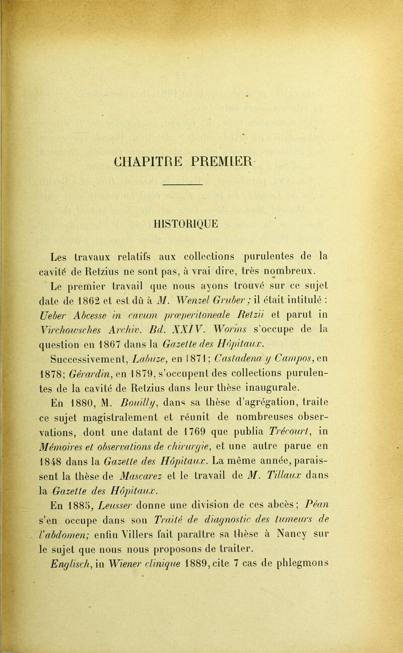 CHAPITRE PREMIER HISTORIQUE Les travaux relatifs aux collections purulentes de la cavité de Retzius ne sont pas, à vrai dire, très nombreux. Le premier travail que nous ayons trouvé sur ce sujet date de 1862 et est du à M. Wenzel Gruher ; il était intitulé : Uebei' Ahcesse in camim prœperitoneale Retzü et parut in Virchowsches Archiv. Bd. XXIV. Wonns s'occupe de la question en 1867 dans la Gazette des Hôpitaux. Successivement, Lahuze, en 1871; Castadena y Campas, 1878; Gérardin,e\). 1879, s’occupent des collections purulen- tes de la cavité de Retzius dans leur thèse inaugurale. En 1880, M. Bouilly, dans sa thèse d’agrégation, traite ce sujet magistralement et réunit de nombreuses obser- vations, dont une datant de 1769 que publia Trécourt, in Mémoires et observations de chirurgie, et une autre parue en 1848 dans la Gazette des Hôpitaux. La même année, parais- sent la thèse de Alascarez et le travail de M. Tillaux dans la Gazette des Hôpitaux. En 1885, Leusser donne une division de ces abcès; Péan s’en occupe dans son Traité de diagnostic des tumeurs de Vabdomen; enfin Villers fait paraître sa thèse à Nancy sur le sujet que nous nous proposons de traiter.