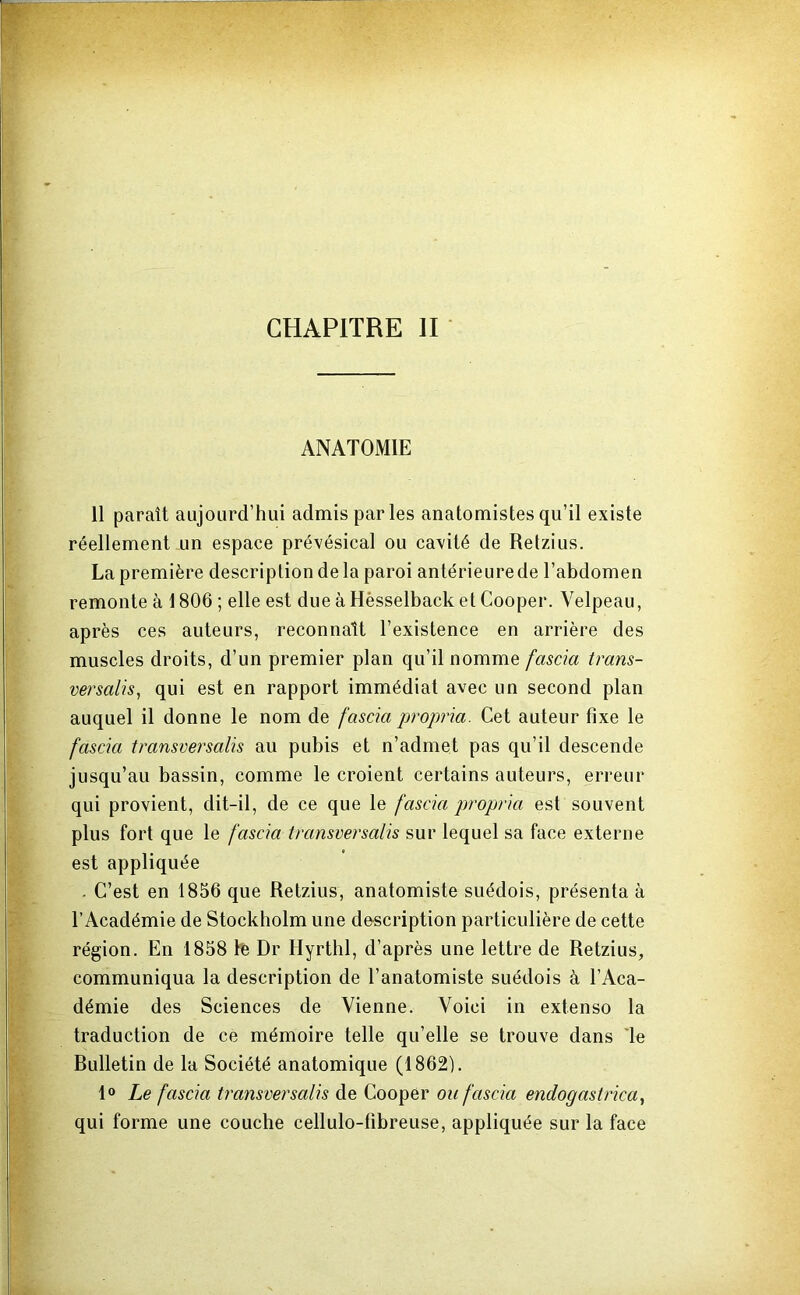 CHAPITRE II ANATOMIE 11 paraît aujourd’hui admis par les anatomistes qu’il existe réellement un espace prévésical ou cavité de Retzius. La première description delà paroi antérieure de l’abdomen remonte à 1806 ; elle est due à Hêsselback et Cooper. Velpeau, après ces auteurs, reconnaît l’existence en arrière des muscles droits, d’un premier plan qu’il nommQ fascia trans- versalis, qui est en rapport immédiat avec un second plan auquel il donne le nom de fascia propria. Cet auteur fixe le fascia transversalis au pubis et n’admet pas qu’il descende jusqu’au bassin, comme le croient certains auteurs, erreur qui provient, dit-il, de ce que le fascia propria est souvent plus fort que le fascia transversalis sur lequel sa face externe est appliquée . C’est en 1856 que Retzius, anatomiste suédois, présenta à l’Académie de Stockholm une description particulière de cette région. En 1858 fë Dr Hyrthl, d’après une lettre de Retzius, communiqua la description de l’anatomiste suédois à l’Aca- démie des Sciences de Vienne. Voici in extenso la traduction de ce mémoire telle qu’elle se trouve dans Te Rulletin de la Société anatomique (1862). 1° Le fascia transversalis de Cooper ou fascia endogastrica., qui forme une couche cellulo-fibreuse, appliquée sur la face