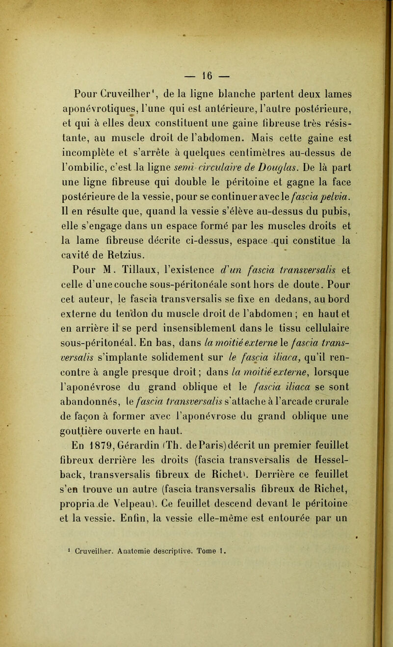 Pour Cruveilher', de la ligne blanche partent deux lames aponévrotiques, l’une qui est antérieure, l’autre postérieure, et qui à elles deux constituent une gaine fibreuse très résis- tante, au muscle droit de l’abdomen. Mais cette gaine est incomplète et s’arrête à quelques centimètres au-dessus de l’ombilic, c’est la ligne semi- circulaire de Douglas. De là part une ligne fibreuse qui double le péritoine et gagne la face postérieure de la xessie, pour se continuer avec le fascia pelvia. Il en résulte que, quand la vessie s’élève au-dessus du pubis, elle s’engage dans un espace formé par les muscles droits et la lame fibreuse décrite ci-dessus, espace qui constitue la cavité de Retzius. Pour M. Tillaux, l’existence d'un fascia transversalis et celle d’une couche sous-péritonéale sont hors de doute. Pour cet auteur, le fascia transversalis se fixe en dedans, au bord externe du ten'don du muscle droit de l’abdomen ; en haut et en arrière il se perd insensiblement dans le tissu cellulaire sous-péritonéal. En bas, dans la moitié externe le fascia trans- versalis s’implante solidement sur le fascia iliaca, qu’il ren- contre à angle presque droit ; dans la moitié externe, lorsque l’aponévrose du grand oblique et le fascia iliaca se sont abandonnés, le fascia transversalis s’attache à l’arcade crurale de façon à former avec l’aponévrose du grand oblique une gouttière ouverte en haut. En 1879, Gérardin (Th. de Paris) décrit un premier feuillet fibreux derrière les droits (fascia transversalis de Hessel- back, transversalis fibreux de Richet'. Derrière ce feuillet s’en trouve un autre (fascia transversalis fibreux de Richet, propria.de Velpeau). Ce feuillet descend devant le péritoine et la vessie. Enfin, la vessie elle-même est entourée par un * Cruveilher. Aaalcmie descriptive. Tome 1.