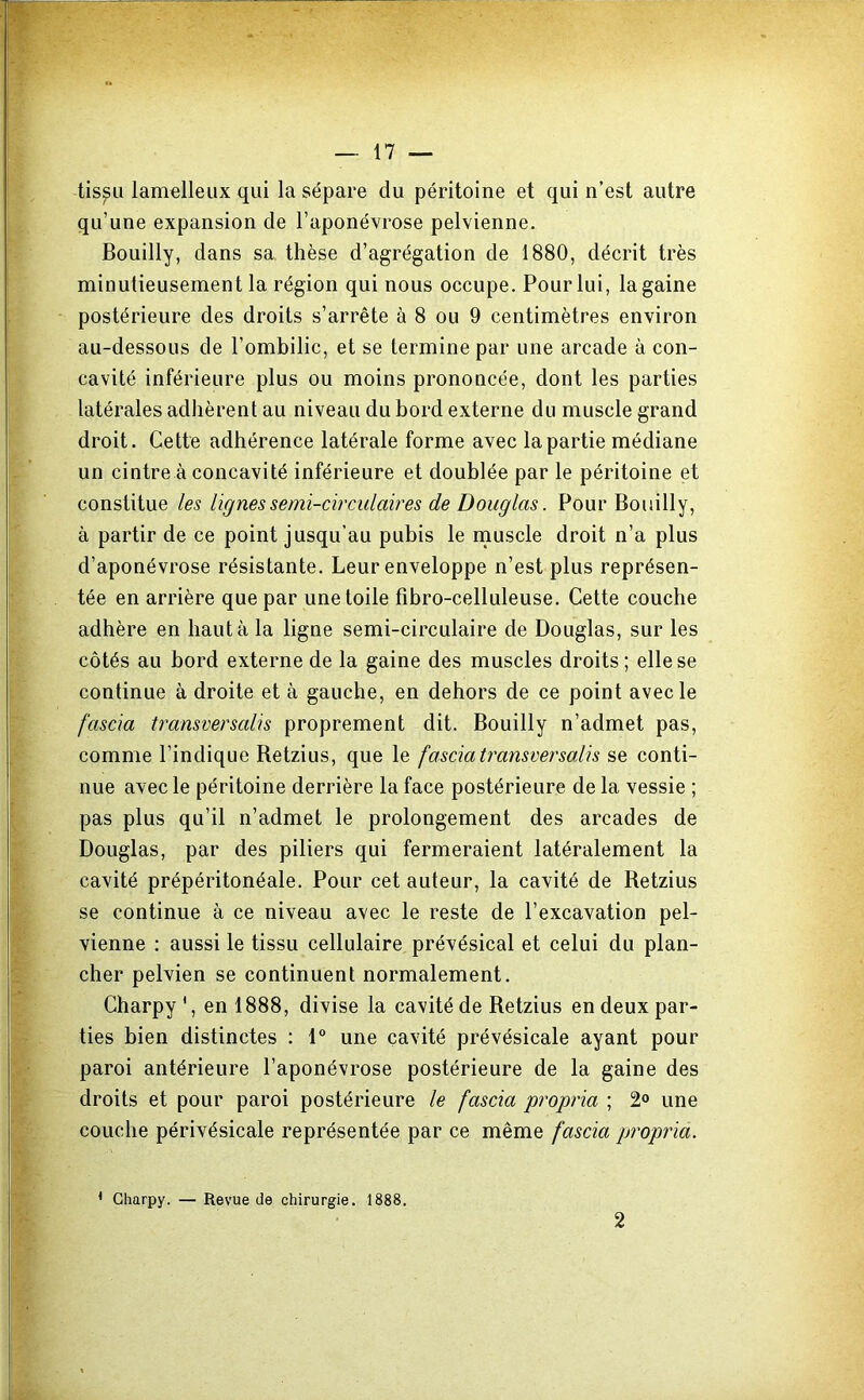 tis^Li lam^lleux qui la sépare du péritoine et qui n’est autre qu’une expansion de l’aponévrose pelvienne. Bouilly, dans sa thèse d’agrégation de 1880, décrit très minutieusement la région qui nous occupe. Pour lui, la gaine postérieure des droits s’arrête à 8 ou 9 centimètres environ au-dessous de l’ombilic, et se termine par une arcade à con- cavité inférieure plus ou moins prononcée, dont les parties latérales adhèrent au niveau du bord externe du muscle grand droit. Cette adhérence latérale forme avec la partie médiane un cintre à concavité inférieure et doublée par le péritoine et constitue les lignes semi-circulaires de Douglas. Pour Bouilly, à partir de ce point jusqu’au pubis le rnuscle droit n’a plus d’aponévrose résistante. Leur enveloppe n’est plus représen- tée en arrière que par une toile fibro-celluleuse. Cette couche adhère en haut à la ligne semi-circulaire de Douglas, sur les côtés au bord externe de la gaine des muscles droits ; elle se continue à droite et à gauche, en dehors de ce point avec le fascia transversalis proprement dit. Bouilly n’admet pas, comme l’indique Retzius, que le fascia transver salis se conti- nue avec le péritoine derrière la face postérieure de la vessie ; pas plus qu’il n’admet le prolongement des arcades de Douglas, par des piliers qui fermeraient latéralement la cavité prépéritonéale. Pour cet auteur, la cavité de Retzius se continue à ce niveau avec le reste de l’excavation pel- vienne : aussi le tissu cellulaire prévésical et celui du plan- cher pelvien se continuent normalement. Charpy *, en 1888, divise la cavité de Retzius en deux par- ties bien distinctes : 1° une cavité prévésicale ayant pour paroi antérieure l’aponévrose postérieure de la gaine des droits et pour paroi postérieure le fascia propria ; 2° une couche périvésicale représentée par ce même fascia pjropria. * Clmrpy. — Revue de chirurgie. 1888. 2